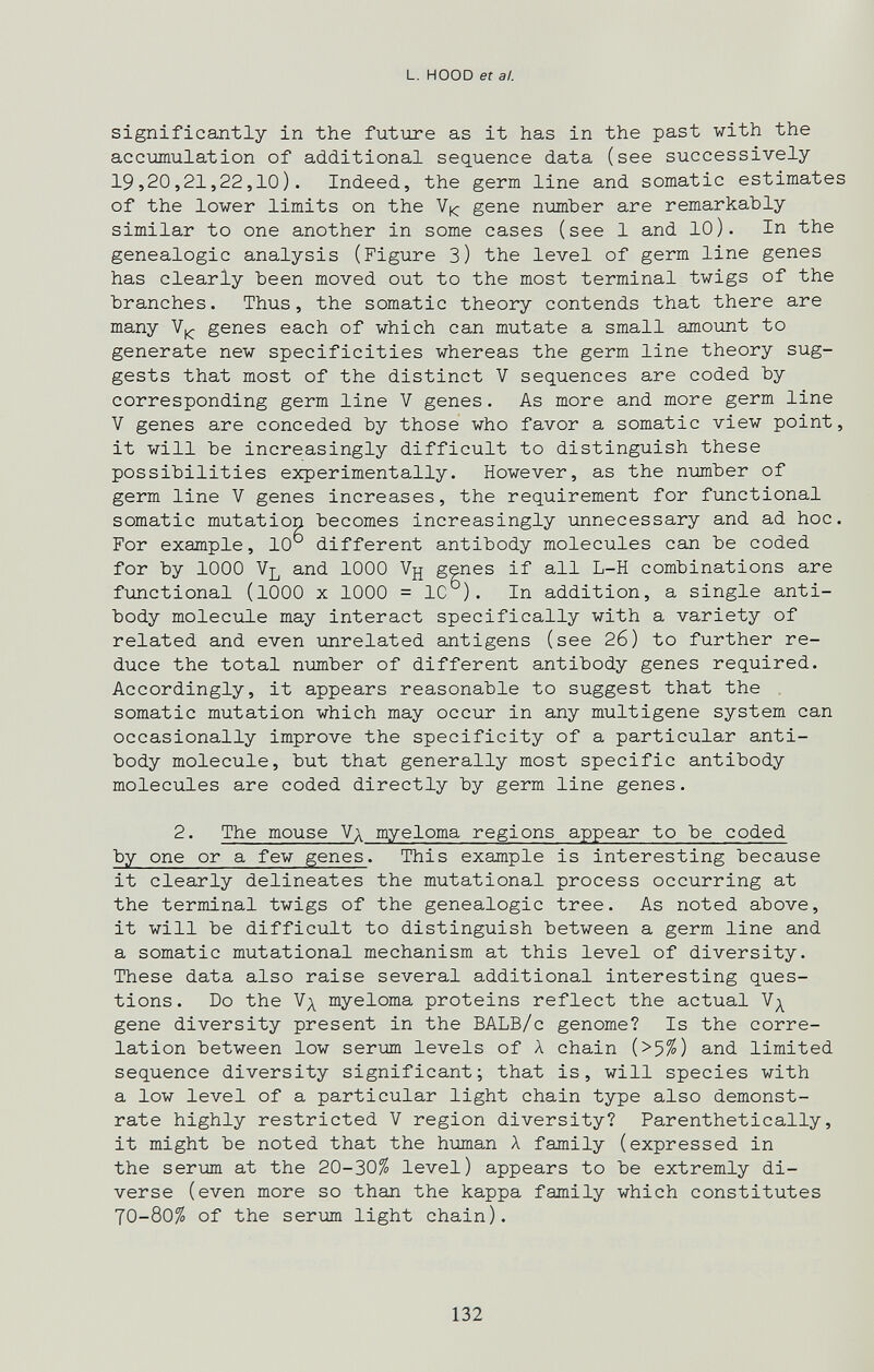 L. HOOD et a!. significantly in the future as it has in the past with the accumulation of additional sequence data (see successively 19,20,21,22,10). Indeed, the germ line and somatic estimates of the lower limits on the gene number are remarkably similar to one another in some cases (see 1 and 10). In the genealogie analysis (Figure З) the level of germ line genes has clearly been moved out to the most terminal twigs of the branches. Thus, the somatic theory contends that there are many V|^ genes each of which can mutate a small amount to generate new specificities whereas the germ line theory sug¬ gests that most of the distinct V sequences are coded by corresponding germ line V genes. As more and more germ line V genes are conceded by those who favor a somatic view point, it will be increasingly difficult to distinguish these possibilities experimentally. However, as the number of germ line V genes increases, the requirement for functional somatic mutation becomes increasingly unnecessary and ad hoc. For example, 10 different antibody molecules can be coded for by 1000 Vl and 1000 Vjj genes if all L-H combinations are functional (1000 X 1000 = 10 ). In addition, a single anti¬ body molecule may interact specifically with a variety of related and even unrelated antigens (see 26) to further re¬ duce the total number of different antibody genes required. Accordingly, it appears reasonable to suggest that the . somatic mutation which may occur in any multigene system can occasionally improve the specificity of a particular anti¬ body molecule, but that generally most specific antibody molecules are coded directly by germ line genes. 2. The mouse Vx myeloma regions appear to be coded by one or a few genes. This example is interesting because it clearly delineates the mutational process occurring at the terminal twigs of the genealogie tree. As noted above, it will be difficult to distinguish between a germ line and a somatic mutational mechanism at this level of diversity. These data also raise several additional interesting ques¬ tions. Do the Nx myeloma proteins reflect the actual gene diversity present in the BALB/c genome? Is the corre¬ lation between low serum levels of Л chain (>5^) and limited sequence diversity significant; that is, will species with a low level of a particular light chain type also demonst¬ rate highly restricted V region diversity? Parenthetically, it might be noted that the human Л family (expressed in the serum at the 20-30^ level) appears to be extremly di¬ verse (even more so than the kappa family which constitutes 70-80^ of the serum light chain). 132
