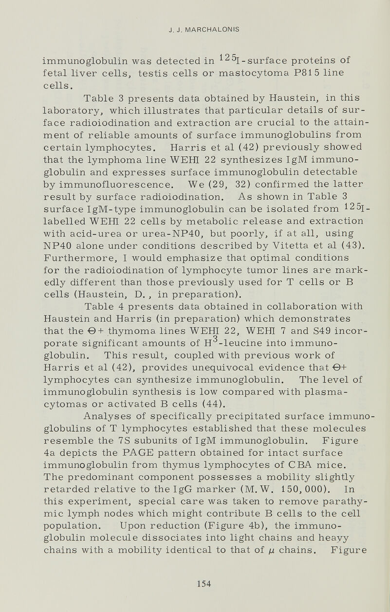 J. J. MARCHALONIS immunoglobulin was detected in surface proteins of fetal liver cells, testis cells or mastocytoma P8Í5 line cells. Table 3 presents data obtained by Haustein, in this laboratory, which illustrates that particular details of sur¬ face radioiodination and extraction are crucial to the attain¬ ment of reliable amounts of surface immunoglobulins from certain lymphocytes. Harris et al (42) previously showed that the lymphoma line WEHI 22 synthesizes IgM immuno¬ globulin and expresses surface immunoglobulin detectable by immunofluorescence. We (29, 32) confirmed the latter result by surface radioiodination. As shown in Table 3 surface IgM-type immunoglobulin can be isolated from 12 5i_ labelled WEHI 22 cells by metabolic release and extraction with acid-urea or urea-NP40, but poorly, if at all, using NP40 alone under conditions described by Vitetta et al (43). Furthermore, I would emphasize that optimal conditions for the radioiodination of lymphocyte tumor lines are mark¬ edly different than those previously used for T cells or В cells (Haustein, D. , in preparation). Table 4 presents data obtained in collaboration with Haustein and Harris (in preparation) which demonstrates that the ■©+ thymoma lines WEHI 22, WEHI 7 and S49 incor¬ porate significant amounts of H^-leucine into immuno¬ globulin. This result, coupled with previous work of Harris et al (42), provides unequivocal evidence that •©+ lymphocytes can synthesize immunoglobulin. The level of immunoglobulin synthesis is low compared with plasma¬ cytomas or activated В cells (44). Analyses of specifically precipitated surface immuno¬ globulins of T lymphocytes established that these molecules resemble the 7S subunits of IgM immunoglobulin. Figure 4a depicts the PAGE pattern obtained for intact surface immunoglobulin from thymus lymphocytes of CBA mice. The predominant component possesses a mobility slightly retarded relative to the IgG marker (M. W. 150, ООО). In this experiment, special care was taken to remove parathy- mic lymph nodes which might contribute В cells to the cell population. Upon reduction (Figure 4b), the immuno¬ globulin molecule dissociates into light chains and heavy chains with a mobility identical to that of ц chains. Figure 154