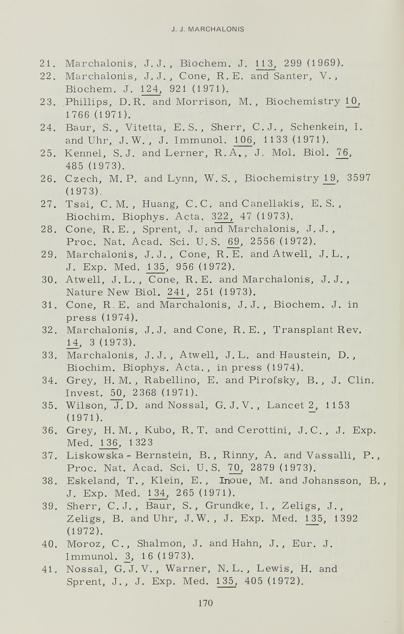 J. J. MARCH ALON IS 21. Marchalonis, J. J. , Biochem. J, 113, 299 (1969). 22. Marchalonis, J. J. , Cone, R.E. and Santer, V., Biochem. J. 921 (1971). 23. Phillips, D.R. and Morrison, M. , Biochemistry 1_0_, 1 766 (1971). 24. Baur, S. , Vitetta, E. S. , Sherr, C.J., Schenkein, I. and Uhr, J.W. , J. Immunol. 106, 1 133 (1971). 25. Kennel, S.J. and Lerner, R.A., J. Mol. Biol. 76, 485 (1973). 26. Czech, M. P. and Lynn, W. S. , Biochemistry j_9, 3597 (1973). 27. Tsai, C. M. , Huang, C.C. and Canellakis, E. S. , Biochim. Biophys. Acta. 322, 47 (1973). 28. Cone, R.E. , Sprent, J. and Marchalonis, J. J. , Proc. Nat. Acad. Sci. U.S. 2556 (1972). 29. Marchalonis, J.J., Cone, R.E. and Atwell, J. L. , J. Exp. Med. 1 35, 956 (1972). 30. Atwell, J. L. , Cone, R.E. and Marchalonis, J. J. , Nature New Biol. 241, 251 (1973). 31. Cone, R.E. and Marchalonis, J. J. , Biochem. J. in press (1974). 32. Marchalonis, J.J. and Cone, R. E. , Transplant Rev. M, 3 (1.973). 33. Marchalonis, J. J. , Atwell, J. L. and Haustein, D. , Biochim. Biophys. Acta., in press (1974). 34. Grey, H. M. , Rabellino, E. and Pirofsky, B. , J. Clin. Invest. 50, 2368 (1971). 35. Wilson, J.D. and Nossal, G. J. V. , Lancet 2, 1153 (1971). 36. Grey, H. M. , Kubo, R. T. and Cerottini, J. С., J. Exp. Med. 1 36, 1 32 3 37. Liskowska-Bernstein, В., Rinny, A. and Vassalli, P., Proc. Nat. Acad. Sci. U.S. 2879 (1973). 38. Esk eland. T., Klein, E. , Inoue, M. and Johansson, В., J. Exp. Med. 265 (1971). 39. Sherr, C.J. , Baur, S. , Grundke, I., Zeligs, J., Zeligs, B. and Uhr, J. W. , J. Exp. Med. 135, 1392 (1972). 40. Moroz, C., Shalmon, J. and Hahn, J., Eur. J. Immunol. _3, 1 6 (197 3). 41. Nossal, G. J. V. , Warner, N. L. , Lewis, H. and Sprent, J., J. Exp. Med. 135, 405 (1972). 170