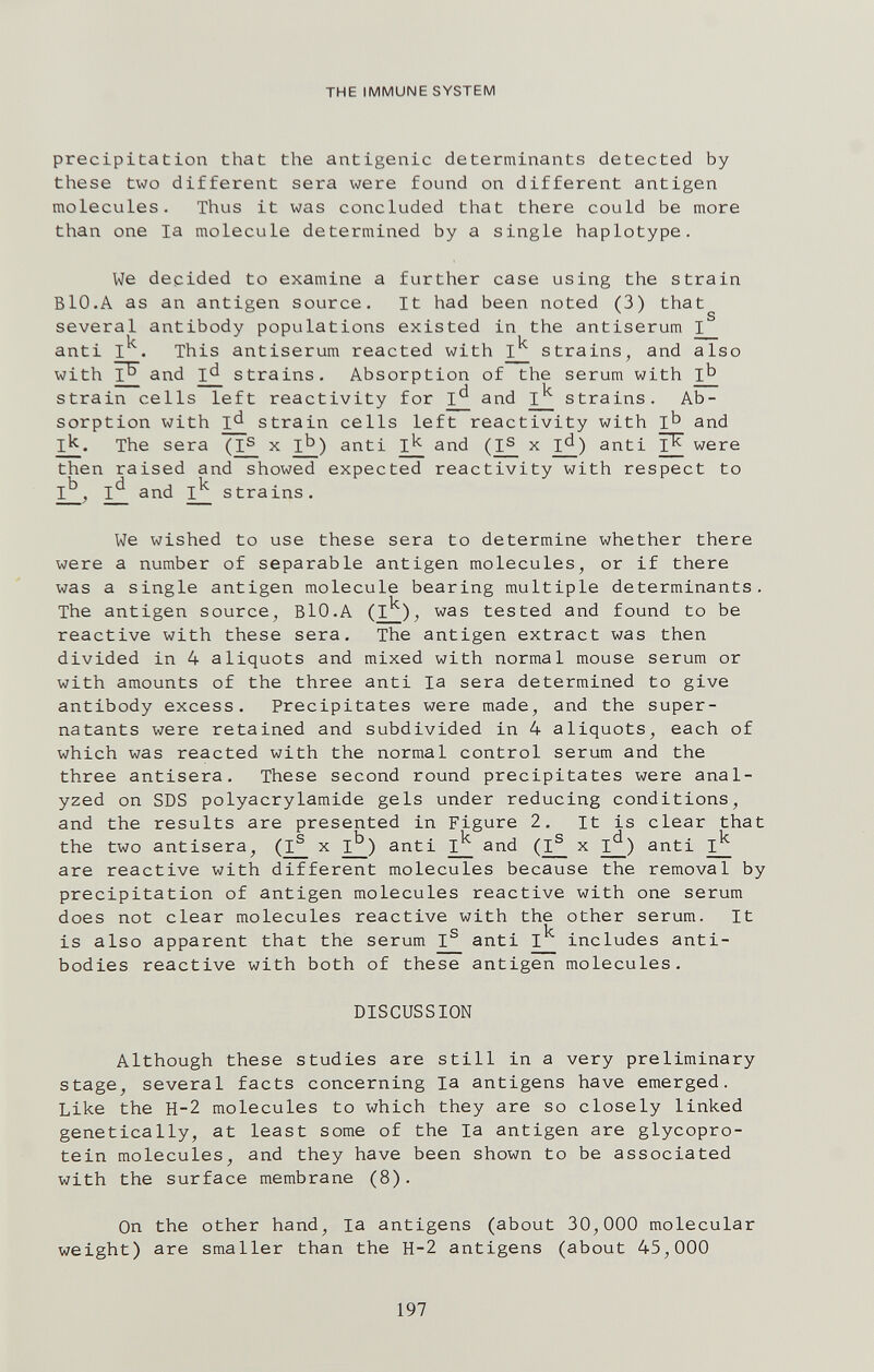 THE IMMUNE SYSTEM precipitation that the antigenic determinants detected by these two different sera were found on different antigen molecules. Thus it was concluded that there could be more than one la molecule determined by a single haplotype. We decided to examine a further case using the strain Bio.A as an antigen source. It had been noted (3) that several antibody populations existed in the antiserum I anti This antiserum reacted with strains, and also with and id strains. Absorption of the serum with 1^ strain cells left reactivity for I*^ and I^ strains. Ab¬ sorption with ^ strain cells left reactivity with 1^ and 1^. The sera x anti and x l£_) anti I^ were then raised and showed expected reactivity with respect to I^, I*^ and ^ strains. We wished to use these sera to determine whether there were a number of separable antigen molecules, or if there was a single antigen molecule bearing multiple determinants. The antigen source, BlO.A was tested and found to be reactive with these sera. The antigen extract was then divided in 4 aliquote and mixed with normal mouse serum or with amounts of the three anti la sera determined to give antibody excess. Precipitates were made, and the super- natants were retained and subdivided in 4 aliquots, each of which was reacted with the normal control serum and the three antisera. These second round precipitates were anal¬ yzed on SDS Polyacrylamide gels under reducing conditions, and the results are presented in Figure 2. It is clear that the two antisera, (I^ x I^) anti and x anti are reactive with different molecules because the removal by precipitation of antigen molecules reactive with one serum does not clear molecules reactive with the other serum. It is also apparent that the serum I® anti I^ includes anti¬ bodies reactive with both of these antigen molecules. DISCUSSION Although these studies are still in a very preliminary stage^ several facts concerning la antigens have emerged. Like the H-2 molecules to which they are so closely linked genetically, at least some of the la antigen are glycopro¬ tein molecules, and they have been shown to be associated with the surface membrane (8). On the other hand, la antigens (about 30,000 molecular weight) are smaller than the H-2 antigens (about 45,000 197