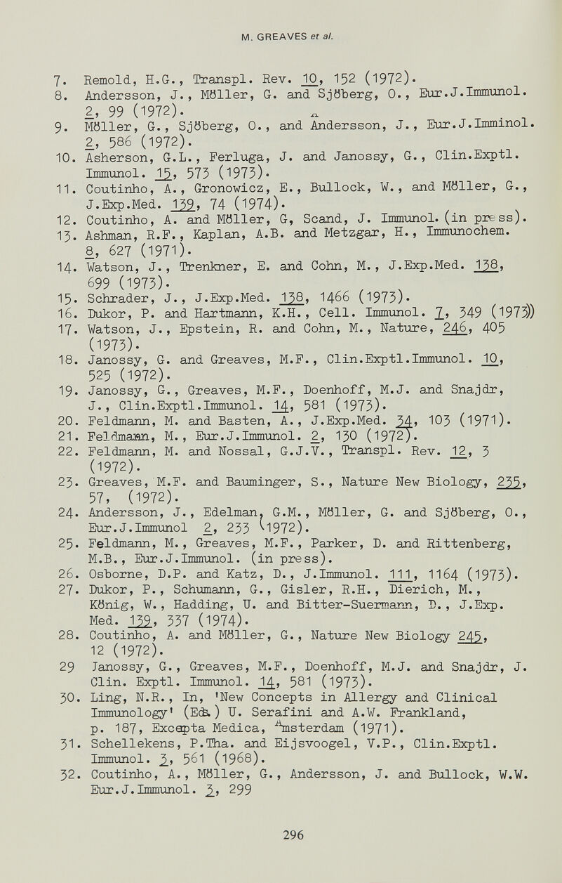 M. GREAVES et a!. 7. Remold, H.G., Transpl. Rev. ^Ю, 152 (1972). 8. Andersson, J., Möller, G. and Sjöberg, 0., Eur.J.Immunol. 2, 99 (1972). 9. Möller, G., Sjöberg, 0., aлd Andersson, J., Eur.J.Imminol. 2, 586 (1972). 10. Asherson, G.L., Ferluga, J. and Janossy, G., Clin.Exptl. Immunol. 575 (1975)« 11. Coutinho, A., Gronowicz, E., Bullock, W., and Möller, G., J.Exp.Med. r^, 74 (1974). 12. Coutinho, A. and Möller, G, Scand, J. Immunol, (in press). 13. Ashman, R.P., Kaplan, A.B. and Metzgar, H., Immunochem. 8, 627 (1971). 14. Watson, J., Trenkner, E. and Cohn, M. , J.Exp.Med. 138, 699 (1973). 15- Schräder, J., J.Exp.Med. 138, I466 (1973)« 16. Bukor, P. and Hartmann, K.H. , Cell. Immimol. 2.» 349 (1973)) 17. Watson, J., Epstein, R. and Cohn, M., Nature, 246, 405 (1973). 18. Janossy, G. and Greaves, M.F., Clin.Exptl.Immunol. 10, 525 (1972). 19. Janossy, G., Greaves, M.F., Doenhoff, M.J. and Snajdr, J., Clin.Exptl.Immunol. 2^, 581 (1973)» 20. Feldmann, M. and Basten, A., J.Exp.Med. ЮЗ (l97l)« 21. Feldmaaan, M. , Eur. J.Immimol. 2^, I30 (197^« 22. Feldmann, M. and Nossal, G.J.V., Transpl. Rev. J_2, 3 (1972). 23. Greaves, M.F. and Baiiminger, S., Natiore New Biology, 235t 57, (1972). 24. Andersson, J., Edelman. G.M., Möller, G. and Sjöberg, 0., Eur.J.Immunol _2, 233 ^1972). 25. Feldmann, M., Greaves, M.F. , Parker, D. and Rittenberg, M.B., Eur.J.Immunol, (in press). 26. Osborne, D.P. and Katz, D., J.Immunol. Ill, II64 (1973). 27. Dukor, P., ЗсЬглпапп, G., Gisler, R.H., Dierich, M., König, W., Hadding, U. and Bitter-Suermann, Б., J.Exp. Med. Iii, 537 (1974). 28. Coutinho, A. and Möller, G., Nature New Biology 245, 12 (1972). 29 Janossy, G., Greaves, M.F., Doenhoff, M.J. and Snajdr, J. Clin. Exptl. Immunol. 1^, 581 (1973)« 30. Ling, N.R., In, 'New Concepts in Allergy and Clinical Immunology' (E(è. ) IT. Serafini and A.W. Frankland, p. 187, Exceçta Medica, ^nsterdam (l97l). 31. Schellekens, P.Tha. and Eijsvoogel, V.P., Clin.Exptl. Immunol. 561 (1968). 32. Coutinho, A., Möller, G., Andersson, J. and Bullock, W.W. Eur.J.Immimol. 299 296