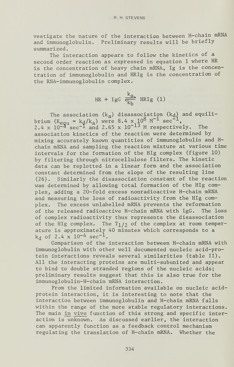 R.H.STEVENS vestigate the nature of the interaction between H-chain niRNA and immunoglobulin. Preliminary results will be briefly summarized. The interaction appears to follow the kinetics of a second order reaction as expressed in equation 1 where HR is the concentration of heavy chain mKNA, Ig is the concen¬ tration of immunoglobulin and HRIg is the concentration of the RNA-immunoglobulin complex. ka HR + IgG ^ HRIg (1) The association (k^) disassociation (k(j) and equili¬ brium (Кздц = кн/кд) were 8.4 x 10^ sec~^, 2.4 X 10^ sec~l and 2.65 x 10^^ M respectively. The association kinetics of the reaction were determined by mixing accurately known quantities of immunoglobulin and H- chain mRNA and sampling the reaction mixture at various time intervals for the formation of the HIg complex (figure 10) by filtering through nitrocellulose filters. The kinetic data can be replotted in a linear form and the association constant determined from the slope of the resulting line (26). Similarly the disassociation constant of the reaction was determined by allowing total formation of the HIg com¬ plex, adding a 20-fold excess nonradioactive H-chain mRNA and measuring the loss of radioactivity from the HIg com¬ plex. The excess unlabelled mRNA prevents the reformation of the released radioactive H-chain mRNA with IgG. The loss of complex radioactivity thus represents the disassociation of the HIg complex. The 1^/2 the complex at room temper¬ ature is approximately 40 minutes which corresponds to a k¿ of 2.4 X 10^ sec~l. Comparison of the interaction between H-chain mRNA with immunoglobulin with other well documented nucleic acid-pro¬ tein interactions reveals several similarities (table II). All the interacting proteins are multi-subunited and appear to bind to double stranded regions of the nucleic acids; preliminary results suggest that this is also true for the immunoglobulin-H-chain mRNA interaction. From the limited information available on nucleic acid- protein interaction, it is interesting to note that the interaction between immunoglobulin and H-chain mRNA falls within the range of the more stable regulatory interactions. The main vivo function of this strong and specific inter¬ action is unknown. As discussed earlier, the interaction can apparently function as a feedback control mechanism regulating the translation of H-chain mRNA. Whether the 334