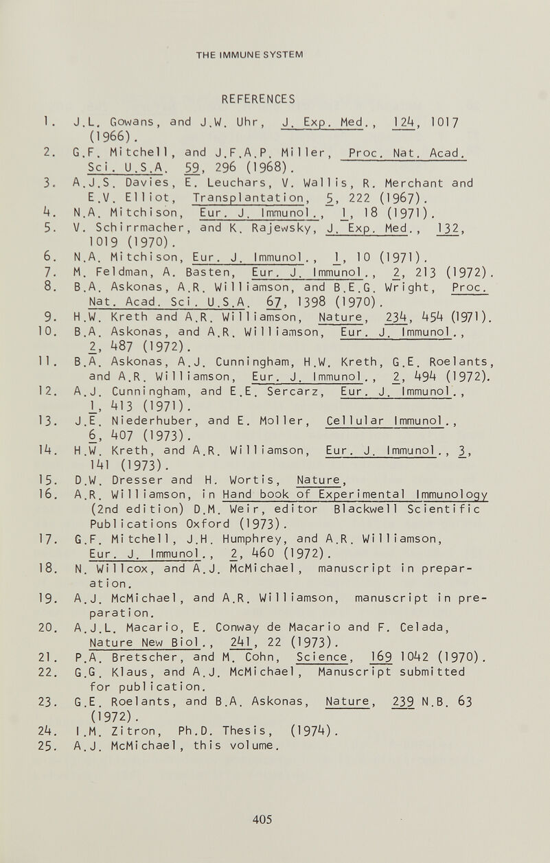 THE IMMUNE SYSTEM REFERENCES 1. J.L. Gowans, and J.W. Uhr, J. Exp. Med,, 12^, 1017 (1966). 2. G.F. Mitchell, and J.F.A.P. Miller, Proc, Nat, Acad, Sci. U.S.A. 59, 296 (1968), 3. A.J.S. Davies, E. Leuchars, V, Wallis, R, Merchant and E.V. Elliot, Transplantat i on, S, 222 (I967). N.A, Mitchison, Eur. J. I mmu noi., j_, 18 (1971). 5. v. Schirrmacher, and K. Rajewsky, J. Exp. Med., 132, 1019 (1970), 6. N.A. Mitchison, Eur, J. Immunol . , J_, 10 (1971). 7. M. Feldman, A. Basten, Eur. J. Immunoi,, 2, 213 (1972). 8. В.A. Askonas, A.R. Williamson, and B.E.G. Wright, Proc. Nat. Acad. Sci. U.S.A. §2' '398 (1970). 9. H.W. Kreth and A.R. Williamson, Nature, 2J4, ¿+5^ (1970. 10. B.A. Askonas, and A.R. Williamson, Eur, J. Immunol,, 2, Ц87 (1972). 11. B.A. Askonas, A.J. Cunningham, H.W. Kreth, G.E. Roelants, and A.R. Williamson, Eur, J. I mmunol , , 2, 49^ (1972). 12. A.J. Cunningham, and E.E. Sercarz, Eur, J. Immunol., i, ^13 (1971). 13. J.E. Niederhuber, and E, Moller, Cel1ular Immunol., 6, ЦО7 (1973). 14. H.W. Kreth, and A.R. Williamson, Eur, J. I mmunol . , 3., 141 (1973). 15. D.W. Dresser and H. Wortis, Nature, 16. A.R. Williamson, in Hand book of Experimental Immunology (2nd edition) D.M. Weir, editor Blackwell Scientific Publications Oxford (1973). 17. G.F, Mitchell, J.H. Humphrey, and A.R. Williamson, Eur. J. Immunol,, 2, 460 (1972), 18. N. Willcox, and A.J. McMichael, manuscript in prepar¬ ation. 19. A.J. McMichael, and A.R. Williamson, manuscript in pre¬ paration, 20. A.J.L. Macario, E. Conway de Macario and F. Celada, Nature New Biol., 241 , 22 (1973). 21. P.A. Bretscher, and M. Cohn, Sc i enee, 169 1042 (1970). 22. G.G. Klaus, and A.J. McMichael, Manuscript submitted for pubi i cati on, 23. G.E. Roelants, and B.A. Askonas, Nature, 239 N.B. 63 (Í972). 24. I.M. Zitron, Ph,D, Thesis, (1974). 25. A.J. McMichael, this volume. 405