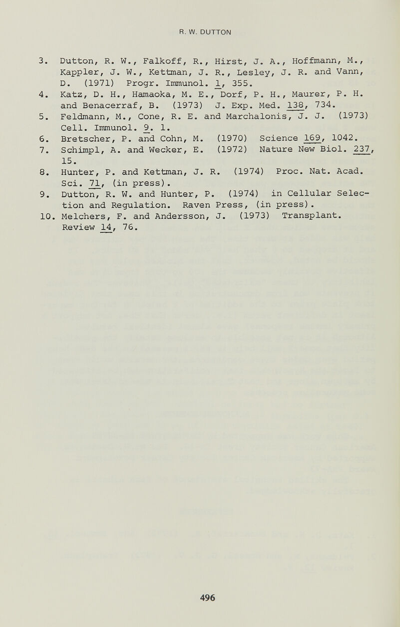 R. W. DUTTON 3. Button, R. W., Falkoff, R., Hirst, J. A., Hoffmann, M., Kappler, J. W., Kettman, J. R., Lesley, J. R. and Vann, D. (1971) Progr. Immunol. 1^, 355. 4. Katz, D. H., Hamaoka, M. E., Dorf, P. H., Maurer, P. H. and Benacerraf, B. (1973) J. Exp. Med. 138, 734. 5. Feldmann, M., Cone, R. E. and Marchalonis, J. J. (1973) Cell. Immunol. 9_. 1. 6. Bretscher, P. and Cohn, M. (1970) Science 169, 1042. 7. Schimpl, A. and Wecker, E. (1972) Nature New Biol. 237, 15. 8. Hunter, P. and Kettman, J. R. (1974) Proc. Nat. Acad. Sci. 71, (in press). 9. Dutton, R. W. and Hunter, P. (1974) in Cellular Selec¬ tion and Regulation. Raven Press, (in press). 10. Melchers, F. and Andersson, J. (1973) Transplant. Review 14, 76. 496