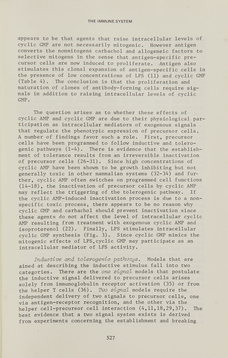 THE IMMUNE SYSTEM appears to be that agents that raise intracellular levels of cyclic GMP are not necessarily mitogenic. However antigen converts the nonmitogens carbachol and allogeneic factors to selective mitogens in the sense that antigen-specific pre¬ cursor cells are now induced to proliferate. Antigen also stimulates this clonal expansion of antigen-specific cells in the presence of low concentrations of LPS (11) and cyclic GMP (Table 4). The conclusion is that the proliferation and maturation of clones of antibody-forming cells require sig¬ nals in addition to raising intracellular levels of cyclic GMP. The question arises as to whether these effects of cyclic AMP and cyclic GMP are due to their physiological par¬ ticipation as intracellular mediators of exogenous signals that regulate the phenotypic expression of precursor cells. A number of findings favor such a role. First, precursor cells have been programmed to follow inductive and tolero¬ genic pathways (1-4). There is evidence that the establish¬ ment of tolerance results from an irreversible inactivation of precursor cells (26-31). Since high concentrations of cyclic AMP have been shown to be growth inhibiting but not generally toxic in other mammalian systems (32-34) and fur¬ ther, cyclic AMP often switches on programmed cell functions (14-18), the inactivation of precursor cells by cyclic AMP may reflect the triggering of the tolerogenic pathway. If the cyclic AMP-induced inactivation process is due to a non¬ specific toxic process, there appears to be no reason why cyclic GMP and carbachol should prevent inactivation since these agents do not affect the level of intracellular cyclic AMP resulting from treatment with exogenous cyclic AMP and Isoproterenol (22). Finally, LPS stimulates intracellular cyclic GMP synthesis (Fig. 3). Since cyclic GMP mimics the mitogenic effects of LPS,cyclic GMP may participate as an intracellular mediator of LPS activity. Induat'ive and tolevogenic pathways. Models that are aimed at describing the inductive stimulus fall into two categories. There are the one signal models that postulate the inductive signal delivered to precursor cells arises solely from immunoglobulin receptor activation (35) or from the helper T cells (36). Two signal models require the independent delivery of two signals to precursor cells, one via antigen-receptor recognition, and the other via the helper cell-precursor cell interaction (4,11,18,29,37). The best evidence that a two signal system exists is derived from experiments concerning the establishment and breaking 527