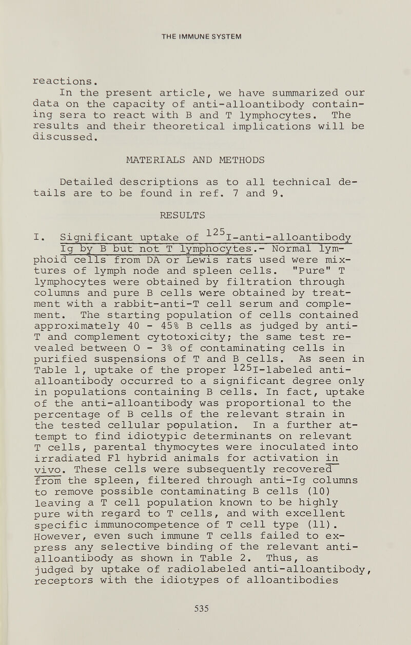 THE IMMUNE SYSTEM reactions. In the present article, we have suiranarized our data on the capacity of anti-alloantibody contain¬ ing sera to react with В and T lymphocytes. The results and their theoretical implications will be discussed. MATERIALS AND METHODS Detailed descriptions as to all technical de¬ tails are to be found in ref. 7 and 9. RESULTS 125 I. Significant uptake of I-anti-alloantibody Ig by В but not T lymphocytes.- Normal lym- phoid cells from DA or Lewis rats used were mix¬ tures of lymph node and spleen cells. Pure T lymphocytes were obtained by filtration through columns and pure В cells were obtained by treat¬ ment with a rabbit-anti-T cell serum and comple¬ ment. The starting population of cells contained approximately 40 - 45% В cells as judged by anti- T and complement cytotoxicity; the same test re¬ vealed between 0 - 3% of contaminating cells in purified suspensions of T and В cells. As seen in Table 1, uptake of the proper l^Sj-i^beled anti- alloantibody occurred to a significant degree only in populations containing В cells. In fact, uptake of the anti-alloantibody was proportional to the percentage of В cells of the relevant strain in the tested cellular population. In a further at¬ tempt to find idiotypic determinants on relevant T cells, parental thymocytes were inoculated into irradiated Fl hybrid animals for activation ^ vivo. These cells were subsequently recovered from the spleen, filtered through anti-Ig columns to remove possible contaminating В cells (10) leaving a T cell population known to be highly pure with regard to T cells, and with excellent specific immunocompetence of T cell type (11) . However, even such immune T cells failed to ex¬ press any selective binding of the relevant anti- alloantibody as shown in Table 2. Thus, as judged by uptake of radiolabeled anti-alloantibody, receptors with the idiotypes of alloantibodies 535