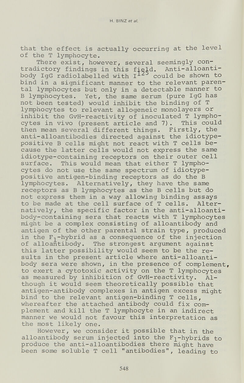 H. BINZ et al. that the effect is actually occurring at the level of the T lymphocyte. There exist, however, several seemingly con¬ tradictory findings in this field. Anti-alloanti- body IgG radiolabelled with I could be shown to bind in a significant manner to the relevant paren¬ tal lymphocytes but only in a detectable manner to В lymphocytes. Yet, the same serum (pure IgG has not been tested) would inhibit the binding of T lymphocytes to relevant allogeneic monolayers or inhibit the GvH-reactivity of inoculated T lympho¬ cytes in vivo (present article and 7). This could then mean several different things. Firstly, the anti-alloantibodies directed against the idiotype- positive В cells might not react with T cells be¬ cause the latter cells would not express the same idiotype-containing receptors on their outer cell surface. This would mean that either T lympho¬ cytes do not use the same spectrum of idiotype- positive antigen-binding receptors as do the В lymphocytes. Alternatively, they have the same receptors as В lymphocytes as the В cells but do not express them in a way allowing binding assays to be made at the cell surface of T cells. Alter¬ natively, the specific factor in the anti-alloanti- body-containing sera that reacts with T lymphocytes might be a complex consisting of alloantibody and antigen of the other parental strain type, produced in the Fj^-hybrid as a consequence of the injection of alloantibody. The strongest argument against this latter possibility would seem to be the re¬ sults in the present article where anti-alloanti- body sera were shown, in the presence of complement, to exert a cytotoxic activity on the T lymphocytes as measured by inhibition of GvH-reactivity. Al¬ though it would seem theoretically possible that antigen-antibody complexes in antigen excess might bind to the relevant antigen-binding T cells, whereafter the attached antibody could fix com¬ plement and kill the T lymphocyte in an indirect manner we would not favour this interpretation as the most likely one. However, we consider it possible that in the alloantibody serum injected into the F]L~hybrids to produce the anti-alloantibodies there might have been some soluble T cell antibodies, leading to 548