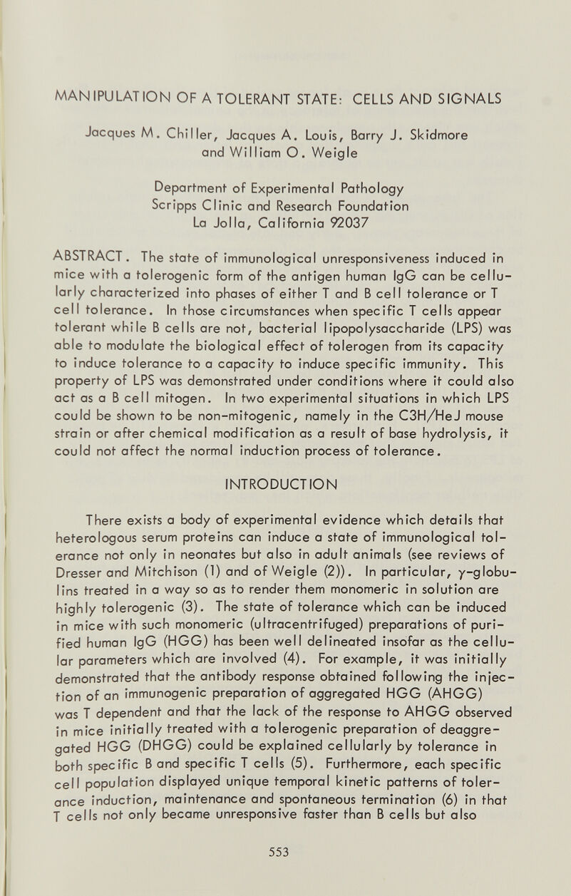 MANIPULATION OF A TOLERANT STATE: CELLS AND SIGNALS Jacques M. Chiller, Jacques A. Louis, Barry J. Skidmore and William O. Weigle Department of Experimental Pathology Scripps Clinic and Research Foundation La Jolla, California 92037 ABSTRACT. The state of immunological unresponsiveness induced in mice with a tolerogenic form of the antigen human IgG can be cellu- larly characterized into phases of either T and В cell tolerance or T cell tolerance. In those circumstances when specific T cells appear tolerant while В cells are not, bacterial lipopolysaccharide (LPS) was able to modulate the biological effect of tolerogen from its capacity to induce tolerance to a capacity to induce specific immunity. This property of LPS was demonstrated under conditions where it could also act as a В ceil mitogen. In two experimental situations in which LPS could be shown to be non-mitogenic, namely in the C3H/HeJ mouse strain or after chemical modification as a result of base hydrolysis, it could not affect the normal induction process of tolerance. INTRODUCTION There exists a body of experimental evidence which details that heterologous serum proteins can induce a state of immunological tol¬ erance not only in neonates but also in adult animals (see reviews of Dresserand Mitchison (1) and of Weigle (2)). In particular, /-globu¬ lins treated in a way so as to render them monomeric in solution are highly tolerogenic (3). The state of tolerance which can be induced in mice with such monomeric (ultracentrifuged) preparations of puri¬ fied human IgG (HGG) has been well delineated insofar as the cellu¬ lar parameters which are involved (4). For example, it was initially demonstrated that the antibody response obtained following the injec¬ tion of an immunogenic preparation of aggregated HGG (AHGG) was T dependent and that the lack of the response to AHGG observed in mice initially treated with a tolerogenic preparation of deaggre- gated HGG (DHGG) could be explained cellularly by tolerance in both specific В and specific T cells (5). Furthermore, each specific cell population displayed unique temporal kinetic patterns of toler¬ ance induction, maintenance and spontaneous termination (6) in that T ceils not only became unresponsive faster than В ceils but also 553