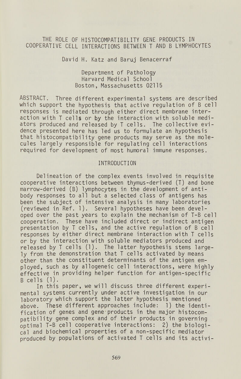 THE ROLE OF HISTOCOMPATIBILITY GENE PRODUCTS IN COOPERATIVE CELL INTERACTIONS BETWEEN T AND В LYMPHOCYTES David H. Katz and Baruj Benacerraf Department of Pathology Harvard Medical School Boston, Massachusetts 02115 ABSTRACT. Three different experimental systems are described which support the hypothesis that active regulation of В cell responses is mediated through either direct membrane inter¬ action with T cells or by the interaction with soluble medi¬ ators produced and released by T cells. The collective evi¬ dence presented here has led us to formulate an hypothesis that histocompatibility gene products may serve as the mole¬ cules largely responsible for regulating cell interactions required for development of most humoral immune responses. INTRODUCTION Delineation of the complex events involved in requisite cooperative interactions between thymus-derived (T) and bone marrow-derived (B) lymphocytes in the development of anti¬ body responses to all but a selected class of antigens has been the subject of intensive analysis in many laboratories (reviewed in Ref. 1). Several hypotheses have been devel¬ oped over the past years to explain the mechanism of T-B cell cooperation. These have included direct or indirect antigen presentation by T cells, and the active regulation of В cell responses by either direct membrane interaction with T cells or by the interaction with soluble mediators produced and released by T cells (1). The latter hypothesis stems large¬ ly from the demonstration that T cells activated by means other than the constituent determinants of the antigen em¬ ployed, such as by allogeneic cell interactions, were highly effective in providing helper function for antigen-specific В eel Is (1 ). In this paper, we will discuss three different experi¬ mental systems currently under active investigation in our laboratory which support the latter hypothesis mentioned above. These different approaches include: 1) the identi¬ fication of genes and gene-products in the major histocom¬ patibility gene complex and of their products in governing optimal T-B cell cooperative interactions: 2) the biologi¬ cal and biochemical properties of a non-specific mediator produced by populations of activated T cells and its activi- 569