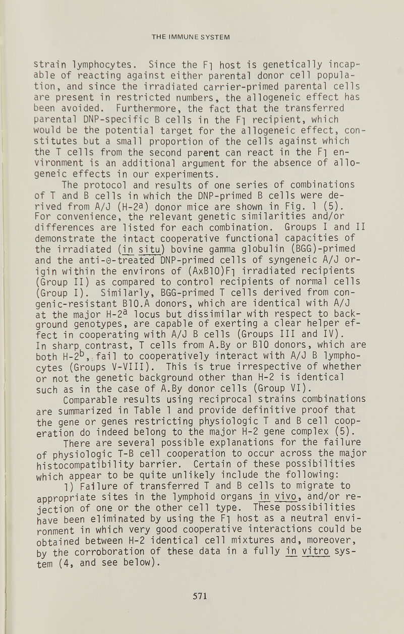 THE IMMUNE SYSTEM Strain lymphocytes. Since the Fi host is genetically incap¬ able of reacting against either parental donor cell popula¬ tion, and since the irradiated carrier-primed parental cells are present in restricted numbers, the allogeneic effect has been avoided. Furthermore, the fact that the transferred parental DNP-specific В cells in the Fi recipient, which would be the potential target for the allogeneic effect, con¬ stitutes but a small proportion of the cells against which the T cells from the second parent can react in the F] en¬ vironment is an additional argument for the absence of allo¬ geneic effects in our experiments. The protocol and results of one series of combinations of T and В cells in which the DNP-primed В cells were de¬ rived from A/J (H-2a) donor mice are shown in Fig. 1 (5). For convenience, the relevant genetic similarities and/or differences are listed for each combination. Groups I and II demonstrate the intact cooperative functional capacities of the irradiated (in situ) bovine gamma globulin (BGG)-primed and the anti-0-treated DNP-primed cells of syngeneic A/J or¬ igin within the environs of (AxBlO)Fi irradiated recipients (Group II) as compared to control recipients of normal cells (Group I). Similarly, BGG-primed T cells derived from con¬ geni c-resistant BIO.A donors, which are identical with A/J at the major H-2^ locus but dissimilar with respect to back¬ ground genotypes, are capable of exerting a clear helper ef¬ fect in cooperating with A/J В cells (Groups III and IV). In sharp contrast, T cells from A.By or BIO donors, which are both H-2'^,;fail to cooperatively interact with A/J В lympho¬ cytes (Groups V-VIII). This is true irrespective of whether or not the genetic background other than H-2 is identical such as in the case of A.By donor cells (Group VI). Comparable results using reciprocal strains combinations are summarized in Table 1 and provide definitive proof that the gene or genes restricting physiologic T and В cell coop¬ eration do indeed belong to the major H-2 gene complex (5). There are several possible explanations for the failure of physiologic T-B cell cooperation to occur across the major histocompatibility barrier. Certain of these possibilities which appear to be quite unlikely include the following: 1) Failure of transferred T and В cells to migrate to appropriate sites in the lymphoid organs in vivo, and/or re¬ jection of one or the other cell type. These possibilities have been eliminated by using the F] host as a neutral envi¬ ronment in which very good cooperative interactions could be obtained between H-2 identical cell mixtures and, moreover, by the corroboration of these data in a fully in vitro sys¬ tem (4, and see below). 571