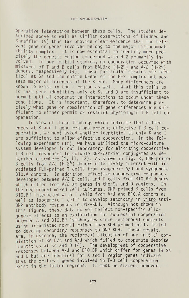 THE IMMUNE SYSTEM operative interaction between these cells. The studies de¬ scribed above as well as similar observations of Kindred and Shreffler (9) thus far provide clear evidence that the rele¬ vant gene or genes involved belong to the major histocompat¬ ibility complex. It is now essential to identify more pre¬ cisely the genetic region concerned with H-2 primarily in¬ volved. In our initial studies, no cooperation occurred with mixtures of T and В cells from BALB/c (H-2'^) and A/J (H-2®) donors, respectively (4). These particular strains are iden¬ tical at Ss and the entire D-end of the H-2 complex but pos¬ sess major differences at the K-end. Many differences are known to exist in the I region as well. What this tells us is that gene identities only at Ss and D are insufficient to permit optimal cooperative interactions to occur under these conditions. It is important, therefore, to determine pre¬ cisely what gene or combination of gene differences are suf¬ ficient to either permit or restrict physiologic T-B cell co¬ operation. In view of these findings which indicate that differ¬ ences at К and I gene regions prevent effective T-B cell co¬ operation, we next asked whether identities at only К and I are sufficient to allow effective cooperation. In the fol¬ lowing experiment (10), we have utilized the micro-culture system developed in our laboratory for eliciting cooperative T-B cell responses to soluble DNP-carrier conjugates as de¬ scribed elsewhere (4, 11, 12). As shown in Fig. 3, DNP-primed В cells from A/J (H-2®) donors effectively interact with ir¬ radiated KLH-primed T cells from isogeneic A/J and syngeneic BIO.A donors. In addition, effective cooperative responses developed between A/J В cells and T cells from BIO.BR donors which differ from A/J at genes in the Ss and D regions. In the reciprocal mixed cell cultures, DNP-primed В cells from BIO.BR interacted with T cells from A/J and BIO.A donors as well as isogeneic T cells to develop secondary in vitro anti- DNP antibody responses to DNP-KLH. Although not shown in this figure, these data do not reflect non-specific allo¬ geneic effects as an explanation for successful cooperation between A and BIO.BR lymphocytes since reciprocal controls using irradiated normal rather than KLH-primed cells failed to develop secondary responses to DNP-KLH. These results are, in essence, the reciprocal situation of our initial com¬ bination of BALB/c and A/J which failed to cooperate despite identities at Ss and D (4). The development of cooperative responses between A/J and BIO.BR which differ for genes in Ss and D but are identical for К and I region genes indicate that the critical genes involved in T-B cell cooperation exist in the latter regions. It must be stated, however. 577