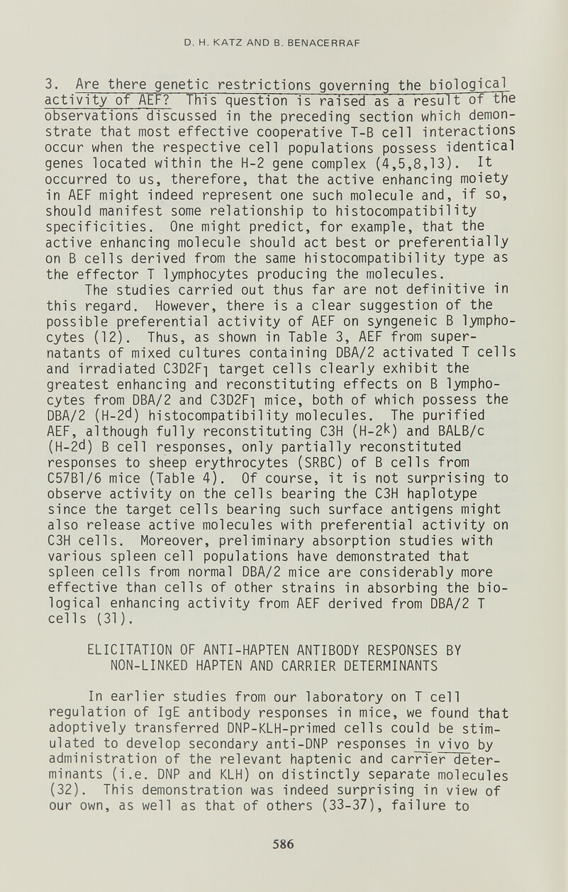 D. H. KATZ AND В. BENACERRAF 3. Are there genetic restrictions governing the biological activity of AEF? This question is raised as a result ot tne observations discussed in the preceding section which demon¬ strate that most effective cooperative T-B cell interactions occur when the respective cell populations possess identical genes located within the H-2 gene complex (4,5,8,13). It occurred to us, therefore, that the active enhancing moiety in AEF might indeed represent one such molecule and, if so, should manifest some relationship to histocompatibility specificities. One might predict, for example, that the active enhancing molecule should act best or preferentially on В cells derived from the same histocompatibility type as the effector T lymphocytes producing the molecules. The studies carried out thus far are not definitive in this regard. However, there is a clear suggestion of the possible preferential activity of AEF on syngeneic В lympho¬ cytes (12). Thus, as shown in Table 3, AEF from super- natants of mixed cultures containing DBA/2 activated T cells and irradiated C3D2F] target cells clearly exhibit the greatest enhancing and reconstituting effects on В lympho¬ cytes from DBA/2 and C3D2Fi mice, both of which possess the DBA/2 (H-2d) histocompatibility molecules. The purified AEF, although fully reconstituting C3H (H-2'<) and BALB/c (H-2d) В cell responses, only partially reconstituted responses to sheep erythrocytes (SRBC) of В cells from C57B1/6 mice (Table 4). Of course, it is not surprising to observe activity on the cells bearing the C3H haplotype since the target cells bearing such surface antigens might also release active molecules with preferential activity on C3H cells. Moreover, preliminary absorption studies with various spleen cell populations have demonstrated that spleen cells from normal DBA/2 mice are considerably more effective than cells of other strains in absorbing the bio¬ logical enhancing activity from AEF derived from DBA/2 T cells (31). ELICITATION OF ANTI-HAPTEN ANTIBODY RESPONSES BY NON-LINKED HAPTEN AND CARRIER DETERMINANTS In earlier studies from our laboratory on T cell regulation of IgE antibody responses in mice, we found that adoptively transferred DNP-KLH-primed cells could be stim¬ ulated to develop secondary anti-DNP responses in vivo by administration of the relevant haptenic and carrier deter¬ minants (i.e. DNP and KLH) on distinctly separate molecules (32). This demonstration was indeed surprising in view of our own, as well as that of others (33-37), failure to 586