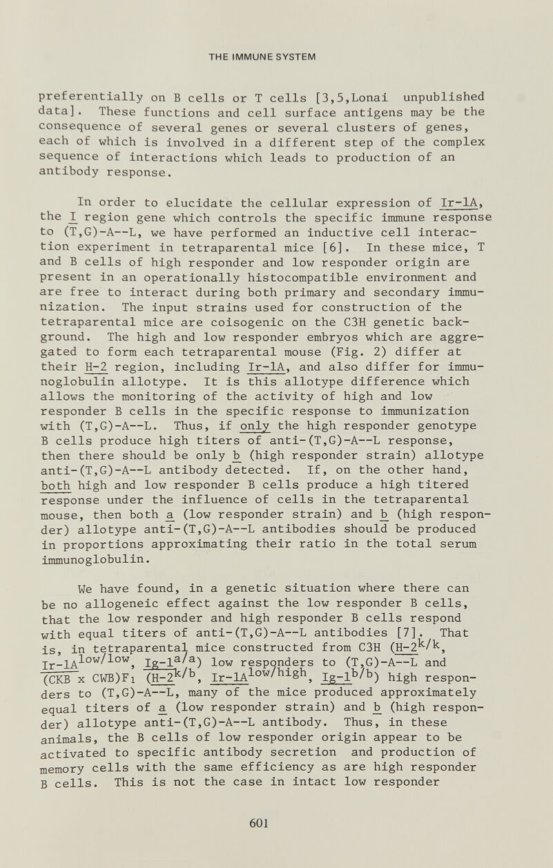 THE IMMUNE SYSTEM preferentially on В cells or T cells [3,5,Lonai unpublished data] . These functions and cell surface antigens may be the consequence of several genes or several clusters of genes, each of which is involved in a different step of the complex sequence of interactions which leads to production of an antibody response. In order to elucidate the cellular expression of Ir-IA, the _I region gene which controls the specific immune response to (T,G)-A—L, we have performed an inductive cell interac¬ tion experiment in tetraparental mice [6]. In these mice, T and В cells of high responder and low responder origin are present in an operationally histocompatible environment and are free to interact during both primary and secondary immu¬ nization. The input strains used for construction of the tetraparental mice are coisogenic on the C3H genetic back¬ ground. The high and low responder embryos which are aggre¬ gated to form each tetraparental mouse (Fig. 2) differ at their H-2 region, including Ir-IA, and also differ for immu¬ noglobulin allotype. It is this allotype difference which allows the monitoring of the activity of high and low responder Б cells in the specific response to immunization with (T,G)-A—L. Thus, if only the high responder genotype В cells produce high titers of anti-(T,G)-A—L response, then there should be only jb (high responder strain) allotype anti-(T,G)-A—L antibody detected. If, on the other hand, both high and low responder В cells produce a high titered response under the influence of cells in the tetraparental mouse, then both ^ (low responder strain) and ^ (high respon¬ der) allotype anti-(T,G)-A—L antibodies should be produced in proportions approximating their ratio in the total serum immunoglobulin. We have found, in a genetic situation where there can be no allogeneic effect against the low responder В cells, that the low responder and high responder В cells respond with equal titers of anti-(T,G)-A—L antibodies [7]. That is, in tetraparental mice constructed from C3H (H-2^/^, Ig-lf ^^) low responder s to (T,^G)-A—L and (СКВ X CWB)Fi (H-2^/^, Ir-1A^°^^^^§^, Ig-lb/b) respon- ders to (T,G)-A—L, many of the mice produced approximately equal titers of ^ (low responder strain) and ^ (high respon¬ der) allotype anti-(T,G)-A—L antibody. Thus, in these animals, the В cells of low responder origin appear to be activated to specific antibody secretion and production of memory cells with the same efficiency as are high responder В cells. This is not the case in intact low responder 601