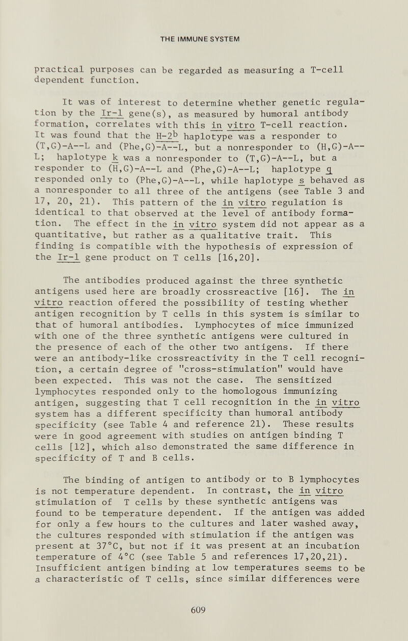 THE IMMUNE SYSTEM practical purposes can be regarded as measuring a T-cell dependent function. It was of Interest to determine whether genetic regula¬ tion by the Ir-1 gene(s), as measured by humoral antibody formation, correlates with this ^ vitro T-cell reaction. It was found that the H-2^' haplotype was a responder to (T,G)-A—L and (Phe,G)-A—L, but a nonresponder to (H,G)-A— L; haplotype к was a nonresponder to (T,G)-A—L, but a responder to (H,G)-A—L and (Phe,G)-A~L; haplotype £ responded only to (Phe,G)-A—L, while haplotype ^ behaved as a nonresponder to all three of the antigens (see Table 3 and 17, 20, 21). This pattern of the in vitro regulation is identical to that observed at the level of antibody forma¬ tion. The effect in the vitro system did not appear as a quantitative, but rather as a qualitative trait. This finding is compatible with the hypothesis of expression of the Ir-1 gene product on T cells [16,20]. The antibodies produced against the three synthetic antigens used here are broadly crossreactive [16]. The in vitro reaction offered the possibility of testing whether antigen recognition by T cells in this system is similar to that of humoral antibodies. Lymphocytes of mice immunized with one of the three synthetic antigens were cultured in the presence of each of the other two antigens. If there were an antibody-like crossreactivity in the T cell recogni¬ tion, a certain degree of cross-stimulation would have been expected. This was not the case. The sensitized lymphocytes responded only to the homologous immunizing antigen, suggesting that T cell recognition in the ^ vitro system has a different specificity than humoral antibody specificity (see Table 4 and reference 21). These results were in good agreement with studies on antigen binding T cells [12], which also demonstrated the same difference in specificity of T and В cells. The binding of antigen to antibody or to В lymphocytes is not temperature dependent. In contrast, the in vitro stimulation of T cells by these synthetic antigens was found to be temperature dependent. If the antigen was added for only a few hours to the cultures and later washed away, the cultures responded with stimulation if the antigen was present at 37°C, but not if it was present at an incubation temperature of 4°C (see Table 5 and references 17,20,21). Insufficient antigen binding at low temperatures seems to be a characteristic of T cells, since similar differences were 609