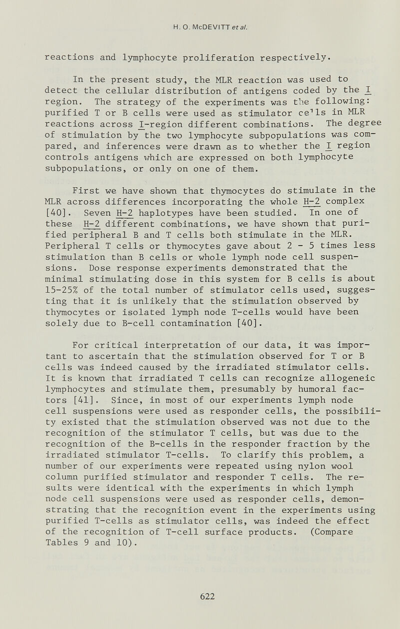 H. о. McDEVITTefa/. reactions and l3miphocyte proliferation respectively. In the present study, the MLR reaction was used to detect the cellular distribution of antigens coded by the ^ region. The strategy of the experiments was the following: purified T or В cells were used as stimulator ce^ls in MLR reactions across different combinations. The degree of stimulation by the two lymphocyte subpopulations was com¬ pared, and inferences were drawn as to whether the region controls antigens which are expressed on both lymphocyte subpopulations, or only on one of them. First we have shown that th3anocytes do stimulate in the MLR across differences incorporating the whole H-2 complex [40]. Seven H-2 haplotypes have been studied. In one of these H-2 different combinations, we have shown that puri¬ fied peripheral Б and T cells both stimulate in the MLR. Peripheral T cells or th5rmocytes gave about 2-5 times less stimulation than В cells or whole lymph node cell suspen¬ sions. Dose response experiments demonstrated that the minimal stimulating dose in this system for В cells is about 15-25% of the total number of stimulator cells used, sugges¬ ting that it is unlikely that the stimulation observed by th3niiocytes or isolated Ijmiph node T-cells would have been solely due to B-cell contamination [40]. For critical interpretation of our data, it was impor¬ tant to ascertain that the stimulation observed for T or В cells was indeed caused by the irradiated stimulator cells. It is known that irradiated T cells can recognize allogeneic Ijrmphocytes and stimulate them, presumably by humoral fac¬ tors [41]. Since, in most of our experiments lymph node cell suspensions were used as responder cells, the possibili¬ ty existed that the stimulation observed was not due to the recognition of the stimulator T cells, but was due to the recognition of the B-cells in the responder fraction by the irradiated stimulator T-cells. To clarify this problem, a number of our experiments were repeated using nylon wool column purified stimulator and responder T cells. The re¬ sults were identical with the experiments in which lymph node cell suspensions were used as responder cells, demon¬ strating that the recognition event in the experiments using purified T-cells as stimulator cells, was indeed the effect of the recognition of T-cell surface products. (Compare Tables 9 and 10). 622