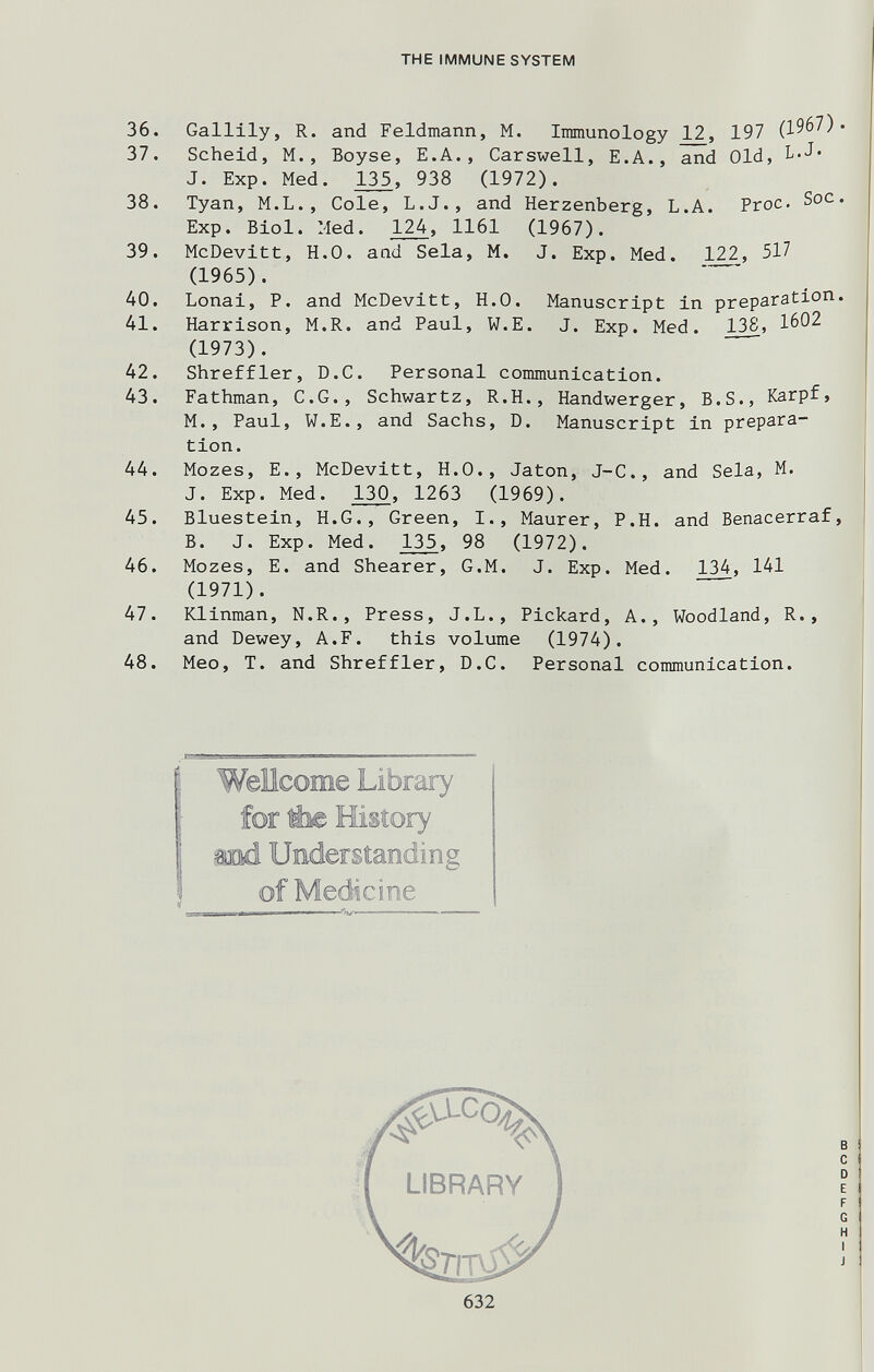 THE IMMUNE SYSTEM 36. Gallily, R. and Feldmann, M. Immunology 12, 197 (1967). 37. Scheid, M., Boyse, E.A., Carswell, E.A., and Old, L.J« J. Exp. Med. 135, 938 (1972). 38. Tyan, M.L., Cole, L.J., and Herzenberg, L.A. Proc. Soc. Exp. Biol. Med. 124, 1161 (1967). 39. McDevitt, H.O, and Sela, M. J. Exp. Med. 122, 517 (1965).  40. Lonal, P. and McDevitt, H.O. Manuscript in preparation. 41. Harrison, M.R. and Paul, W.E. J. Exp. Med 138, 1602 (1973). *  42. Shreffler, D.C, Personal communication. 43. Fathman, C.G., Schwartz, R.H., Handwerger, B.S., Karpf, M., Paul, W.E., and Sachs, D. Manuscript in prepara¬ tion. 44. Mozes, E., McDevitt, H.O., Jaton, J-C., and Sela, M. J. Exp. Med. 130, 1263 (1969). 45. Bluestein, H.G., Green, I., Maurer, P.H. and Benacerraf, B. J. Exp. Med. 135, 98 (1972). 46. Mozes, E. and Shearer, G.M. J. Exp. Med. 134, 141 (1971).  47. Klinman, N.R., Press, J.L., Pickard, A., Woodland, R., and Dewey, A.F. this volume (1974). 48. Meo, T. and Shreffler, D.C. Personal communication. Wellcome Library for Ёж History тМ. Understanding of Medicine LIBRARY 632