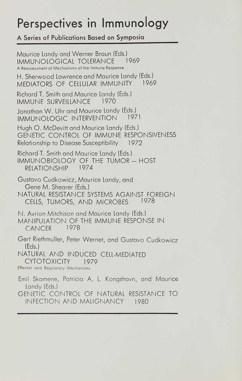 Perspectives in Immunology A Series of Publications Based on Symposia Maurice Landy and Werner Braun (Eds.) IMMUNOLOGICAL TOLERANCE 1969 A Reassessment of Mechanisms of the Immune Response H. Sherwood Lawrence and Maurice Landy (Eds.) MEDIATORS OF CELLULAR IMMUNITY 1969 Richard T. Smith and Maurice Landy (Eds.) IMMUNE SURVEILLANCE 1970 Jonathan W. Uhr and Maurice Landy (Eds.) IMMUNOLOGIC INTERVENTION 1971 Hugh O. McDevittand Maurice Landy (Eds.) GENETIC CONTROL OF IMMUNE RESPONSIVENESS Relationship to Disease Susceptibility 1972 Richard T. Smith and Maurice Landy (Eds.) IMMUNOBIOLOGY OF THE TUMOR - HOST RELATIONSHIP 1974 Gustavo Cudkowicz, Maurice Landy, and Gene M. Shearer (Eds.) NATURAL RESISTANCE SYSTEMS AGAINST FOREIGN CELLS, TUMORS, AND MICROBES 1978 N. Avrion Mitchison and Maurice Landy (Eds.) MANIPULATION OF THE IMMUNE RESPONSE IN CANCER 1978 Gert Riethmuller, Peter Wernet, and Gustavo Cudkowicz (Eds.) NATURAL AND INDUCED CELL-MEDIATED CYTOTOXICITY 1979 Effector and Regulatory Mechanisms Emi! Skamene, Patricia A. L. Kongshavn, and Maurice Landy (Eds.) GENETIC CONTROL OF NATURAL RESISTANCE TO INFECTION AND MALIGNANCY 1980