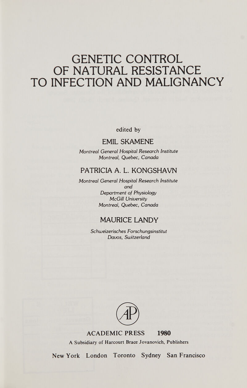 GENETIC CONTROL OF NATURAL RESISTANCE TO INFECTION AND MALIGNANCY edited by EMIL SKAMENE Montreal General Hospital Research Institute Montreal, Quebec, Canada PATRICIA A. L. KONGSHAVN Montreal General Hospital Research Institute and Department of Physiology McGill University Montreal, Quebec, Canada Schweizerisches Forschungsinstitut Davos, Switzerland ACADEMIC PRESS 1980 A Subsidiary of Harcourt Brace Jovanovich, Publishers New York London Toronto Sydney San Francisco MAURICE LANDY