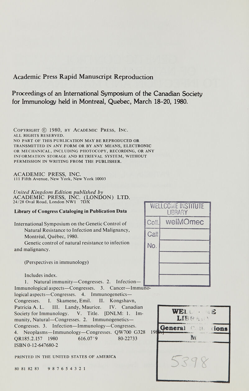 Academic Press Rapid Manuscript Reproduction Proceedings of an International Symposium of the Canadian Society for Immunology held in Montreal, Quebec, March 18-20, 1980. Copyright © 1980, by Academic Press, Inc. all rights reserved. no part of this publication may be reproduced or transmitted in any form or by any means, electronic or mechanical, including photocopy, recording, or any information storage and retrieval system, without permission in writing from the publisher. ACADEMIC PRESS, INC. Ill Fifth Avenue, New York, New York 10003 United Kingdom Edition published by ACADEMIC PRESS, INC. (LONDON) LTD. 24/28 Oval Road, London NWl 7DX Library of Congress Cataloging in Publication Data International Symposium on the Genetic Control of Natural Resistance to Infection and Malignancy, Montréal, Québec, 1980. Genetic control of natural resistance to infection and malignancy. (Perspectives in immunology) Includes index. 1. Natural immunity—Congresses. 2. Infection- Immunological aspects—Congresses. 3. Cancer—Imi logical aspects—Congresses. 4. Immunogenetics— Congresses. I. Skamene, Emil. II. Kongshavn, Patricia A. L. III. Landy, Maurice. IV. Canadian Society for Immunology. V. Title. [DNLM: 1. Im¬ munity, Natural—Congresses. 2. Immunogenetics— Congresses. 3. Infection—Immunology—Congresses. 4. Neoplasms—Immunology—Congresses. QW700 G328 QR185.2.I57 1980 616.07'9 80-22733 ISBN 0-12-647680-2 printed in the united states OF america 80 81 82 83 9 8 7 6 5 4 3 2 1 ■ 9i WEi i d'i-