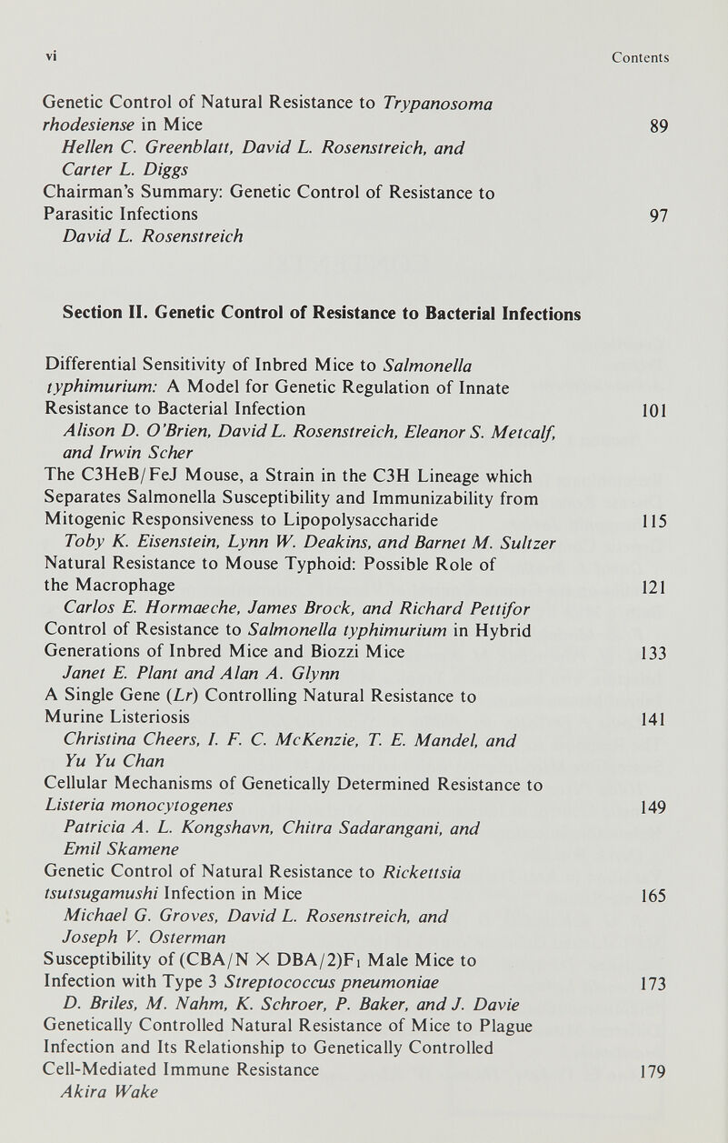 vi Contents Genetic Control of Natural Resistance to Trypanosoma rhodesiense in Mice 89 Hellen С. Greenblaít, David L. Rosenstreich, and Carter L. Diggs Chairman's Summary; Genetic Control of Resistance to Parasitic Infections 97 David L. Rosenstreich Section II. Genetic Control of Resistance to Bacterial Infections Differential Sensitivity of Inbred Mice to Salmonella typhimurium: A Model for Genetic Regulation of Innate Resistance to Bacterial Infection 101 Alison D. O'Brien, DavidL. Rosenstreich, Eleanor S. Metcalf, and Irwin Scher The C3HeB/FeJ Mouse, a Strain in the C3H Lineage which Separates Salmonella Susceptibility and Immunizability from Mitogenic Responsiveness to Lipopolysaccharide 115 Toby K. Eisenstein, Lynn W. Deakins, and Barnet M. Sultzer Natural Resistance to Mouse Typhoid: Possible Role of the Macrophage 121 Carlos E. Hormaeche, James Brock, and Richard Pettifor Control of Resistance to Salmonella typhimurium in Hybrid Generations of Inbred Mice and Biozzi Mice 133 Janet E. Plant and Alan A. Glynn A Single Gene (Lr) Controlling Natural Resistance to Murine Listeriosis 141 Christina Cheers, I. F. C. McKenzie, T E. Mandel, and Yu Yu Chan Cellular Mechanisms of Genetically Determined Resistance to Listeria monocytogenes 149 Patricia A. L. Kongshavn, Chitra Sadarangani, and Emil Skamene Genetic Control of Natural Resistance to Rickettsia tsutsugamushi Infection in Mice 165 Michael G. Groves, David L. Rosenstreich, and Joseph V. Osterman Susceptibility of (CBA/N X DBA/2)Fi Male Mice to Infection with Type 3 Streptococcus pneumoniae 173 D. Briles, M. Nahm, К. Schroer, P. Baker, and J. Davie Genetically Controlled Natural Resistance of Mice to Plague Infection and Its Relationship to Genetically Controlled Cell-Mediated Immune Resistance 179 Akira Wake