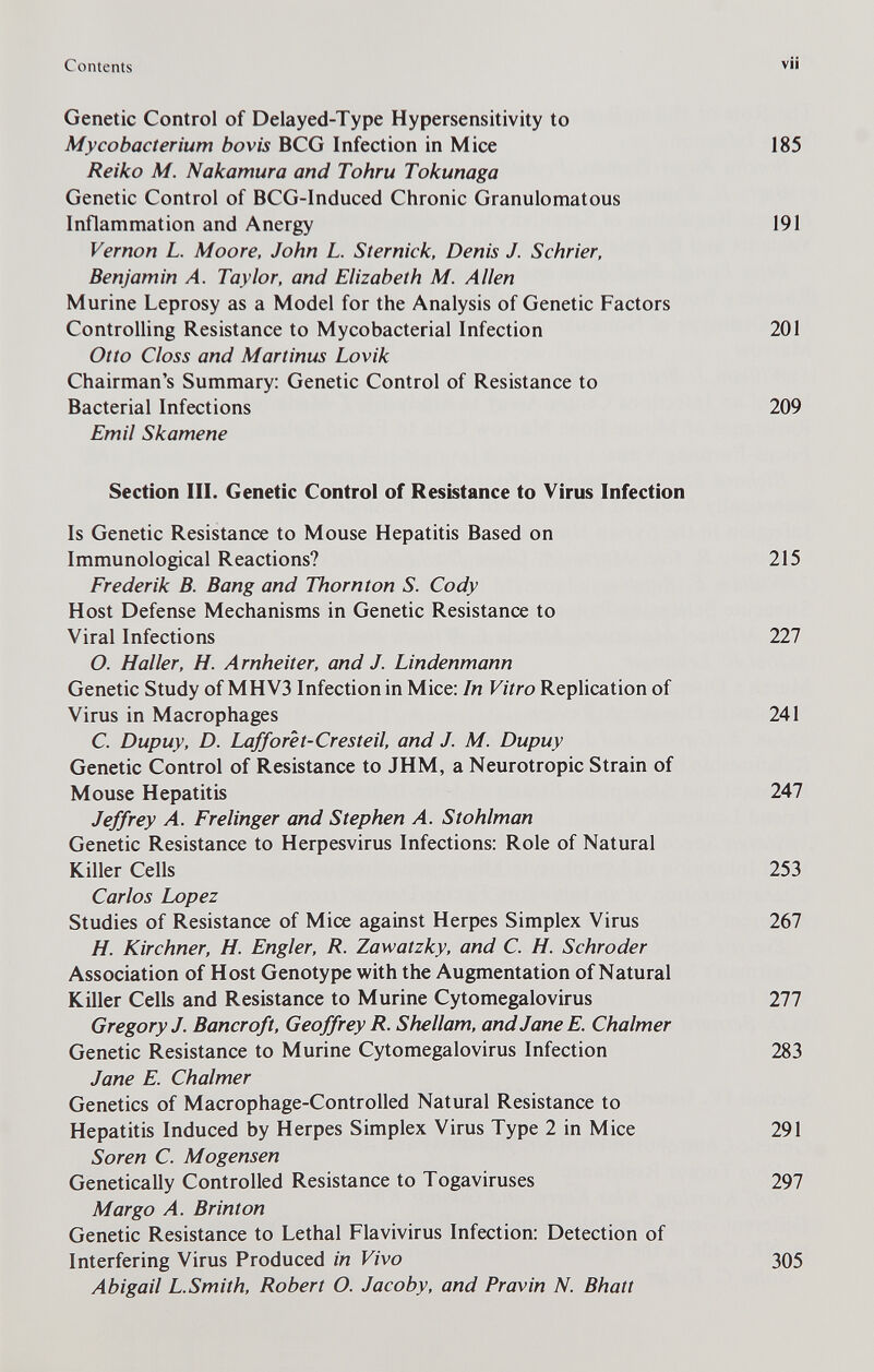 Contents V Genetic Control of Delayed-Type Hypersensitivity to Mycobacterium bovis BCG Infection in Mice 185 Reiko M. Nakamura and Tohru Tokunaga Genetic Control of BCG-Induced Chronic Granulomatous Inflammation and Anergy 191 Vernon L. Moore, John L. Sternick, Denis J. Schrier, Benjamin Л. Taylor, and Elizabeth M. Allen Murine Leprosy as a Model for the Analysis of Genetic Factors ControUing Resistance to Mycobacterial Infection 201 Otto Closs and Martinas Lovik Chairman's Summary: Genetic Control of Resistance to Bacterial Infections 209 Emil Skamene Section III. Genetic Control of Resistance to Virus Infection Is Genetic Resistance to Mouse Hepatitis Based on Immunological Reactions? 215 Frederik В. Bang and Thornton S. Cody Host Defense Mechanisms in Genetic Resistance to Viral Infections 227 O. H aller, H. Arnheiter, and J. Lindenmann Genetic Study of MHV3 Infection in Mice: In Vitro Replication of Virus in Macrophages 241 С Dupuy, D. Lafforet-Cresteil, and J. M. Dupuy Genetic Control of Resistance to JHM, a Neurotropic Strain of Mouse Hepatitis 247 Jeffrey A. Freiinger and Stephen A. Stohlman Genetic Resistance to Herpesvirus Infections: Role of Natural Killer Cells 253 Carlos Lopez Studies of Resistance of Mice against Herpes Simplex Virus 267 H. Kirchner, H. Engler, R. Zawatzky, and С. H. Schroder Association of Host Genotype with the Augmentation of Natural Killer Cells and Resistance to Murine Cytomegalovirus 111 Gregory J. Bancroft, Geoffrey R. Shellam, and Jane E. Chalmer Genetic Resistance to Murine Cytomegalovirus Infection 283 Jane E. Chalmer Genetics of Macrophage-Controlled Natural Resistance to Hepatitis Induced by Herpes Simplex Virus Type 2 in Mice 291 Soren C. Mogensen Genetically Controlled Resistance to Togaviruses 297 Margo A. Brinton Genetic Resistance to Lethal Flavivirus Infection: Detection of Interfering Virus Produced in Vivo 305 Abigail L.Smith, Robert O. Jacoby, and Pravin N. Bhatt