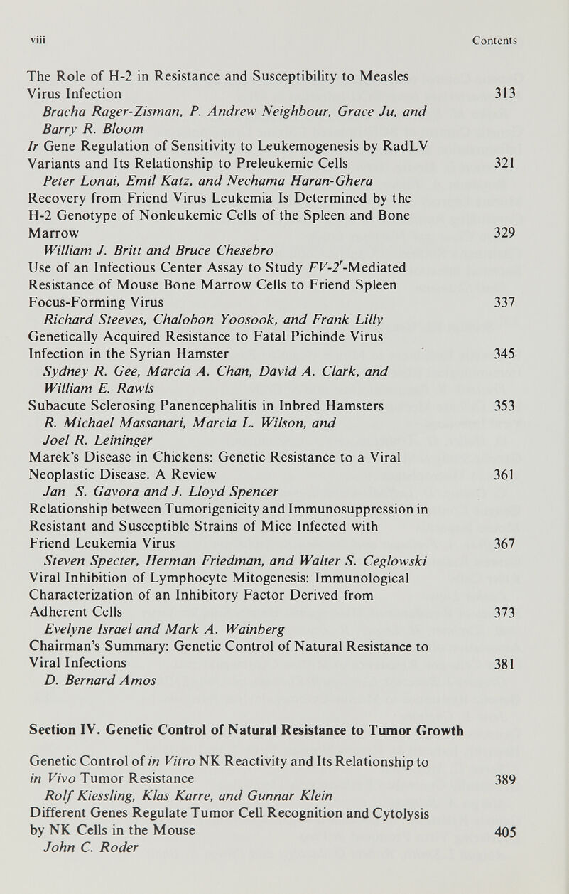 vili The Role of Н-2 in Resistance and Susœptibility to Measles Virus Infection Bracha Rager-Zisman, P. Andrew Neighbour, Grace Ju, and Barry R. Bloom Ir Gene Regulation of Sensitivity to Leukemogenesis by RadLV Variants and Its Relationship to Preleukemic Cells Peter Lonai, Emit Katz, and Nechama Haran-Ghera Recovery from Friend Virus Leukemia Is Determined by the H-2 Genotype of Nonleukemic Cells of the Spleen and Bone Marrow William J. Britt and Bruce Chesebro Use of an Infectious Center Assay to Study FF-2'-Mediated Resistance of Mouse Bone Marrow Cells to Friend Spleen Focus-Forming Virus Richard Steeves, Chalobon Yoosook, and Frank Lilly Genetically Acquired Resistance to Fatal Pichinde Virus Infection in the Syrian Hamster Sydney R. Gee, Marcia Л. Chan, David A. Clark, and William E. Rawls Subacute Sclerosing Panencephalitis in Inbred Hamsters R. Michael Massanari, Marcia L. Wilson, and Joel R. Leininger Marek's Disease in Chickens: Genetic Resistance to a Viral Neoplastic Disease. A Review Jan S. Gavora and J. Lloyd Spencer Relationship between Tumorigenicity and Immunosuppression in Resistant and Susceptible Strains of Mice Infected with Friend Leukemia Virus Steven Specter, Herman Friedman, and Walter S. Ceglowski Viral Inhibition of Lymphocyte Mitogenesis; Immunological Characterization of an Inhibitory Factor Derived from Adherent Cells Evelyne Israel and Mark A. Wainberg Chairman's Summary: Genetic Control of Natural Resistance to Viral Infections D. Bernard Amos Section IV. Genetic Control of Natural Resistance to Tumor Growth Genetic Control of in Vitro NK Reactivity and Its Relationship to in Vivo Tumor Resistance Rolf Kiessling, Klas Karre, and Gunnar Klein Different Genes Regulate Tumor Cell Recognition and Cytolysis by NK Cells in the Mouse John C. Roder