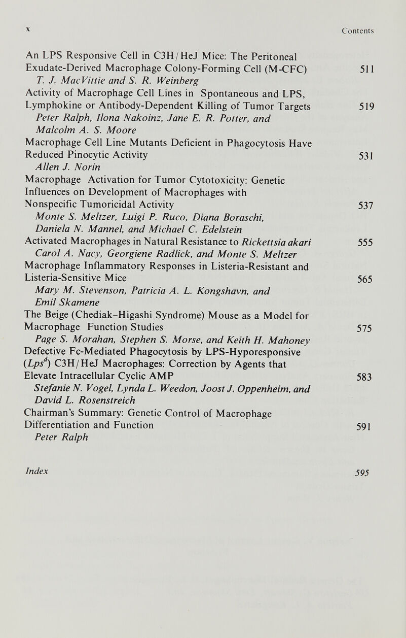 X An LPS Responsive Cell in C3H/HeJ Mice: The Peritoneal Exudate-Derived Macrophage Colony-Forming Cell (M-CFC) T. J. Mac Vit tie and S. R. Weinberg Activity of Macrophage Cell Lines in Spontaneous and LPS, Lymphokine or Antibody-Dependent Killing of Tumor Targets Peter Ralph, Ilona Nakoinz, Jane E. R. Potter, and Malcolm Л. S. Moore Macrophage Cell Line Mutants Deficient in Phagocytosis Have Reduced Pinocytic Activity Allen J. Nor in Macrophage Activation for Tumor Cytotoxicity: Genetic Influences on Development of Macrophages with Nonspecific Tumoricidal Activity Monte S. Meitzer, Luigi P. Ruco, Diana Boraschi. Daniela N. Mannel, and Michael C. Edelstein Activated Macrophages in Natural Resistance to Rickettsia akari Carol A. Nacy, Georgiene Radlick, and Monte S. Meitzer Macrophage Inflammatory Responses in Listeria-Resistant and Listeria-Sensitive Mice Mary M. Stevenson, Patricia A. L. Kongshavn, and Emil Skamene The Beige (Chediak-Higashi Syndrome) Mouse as a Model for Macrophage Function Studies Page S. Moraban, Stephen S. Morse, and Keith H. Mahoney Defective Fc-Mediated Phagocytosis by LPS-Hyporesponsive (Lps'^) C3H/HeJ Macrophages: Correction by Agents that Elevate Intracellular Cyclic AMP Stefanie N. Vogel, Lynda L. Weedon, Joost J. Oppenheim, and David L. Rosenstreich Chairman's Summary: Genetic Control of Macrophage Differentiation and Function Peter Ralph Index Contents 511 519 531 537 555 565 575 583 591 595