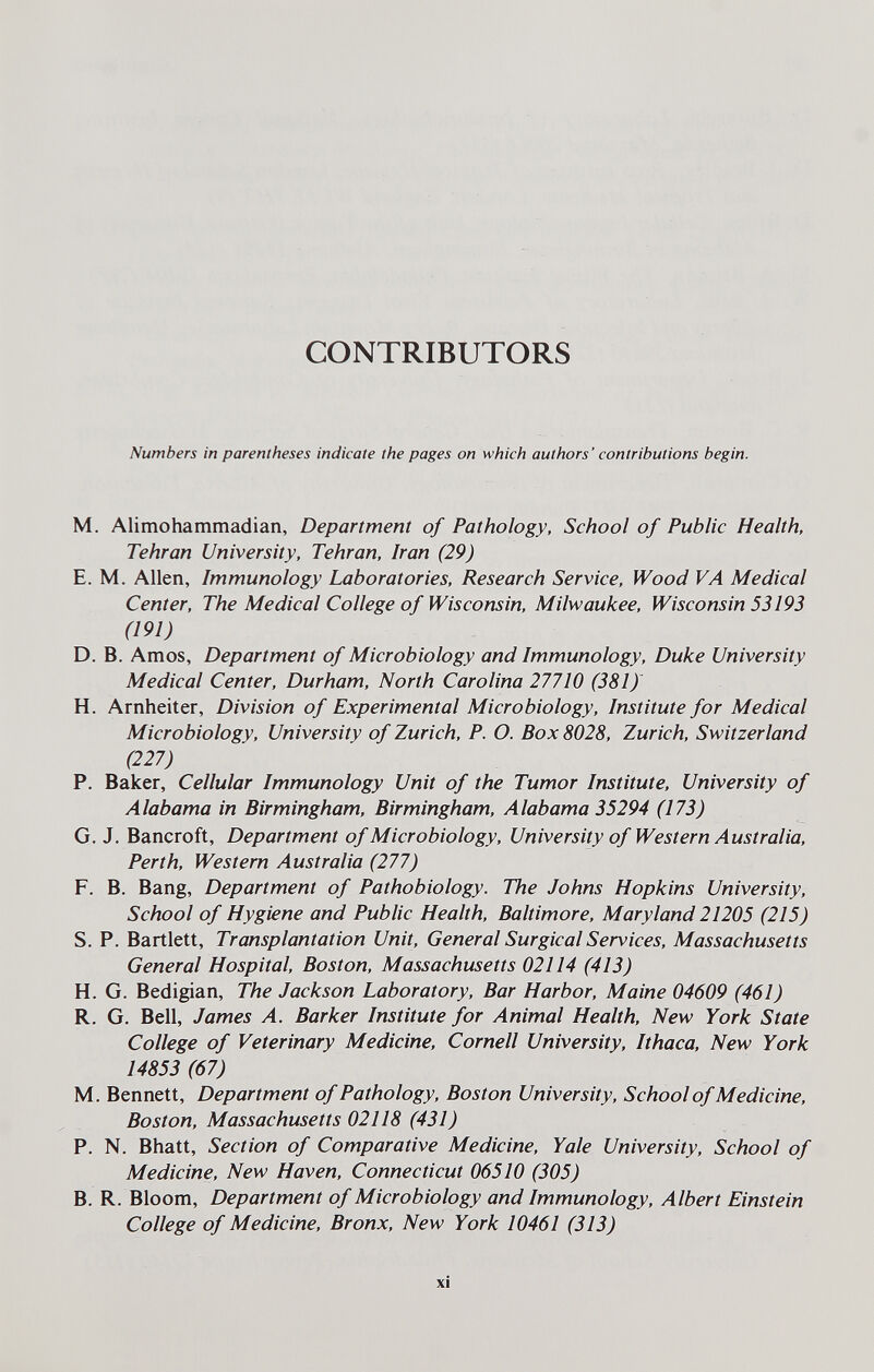 CONTRIBUTORS Numbers in parentheses indicate the pages on which authors' contributions begin. M. Alimohammadian, Department of Pathology, School of Public Health, Tehran University, Tehran, Iran (29) E. M. Allen, Immunology Laboratories, Research Service, Wood VA Medical Center, The Medical College of Wisconsin, Milwaukee, Wisconsin 53193 (191) D. B. Amos, Department of Microbiology and Immunology, Duke University Medical Center, Durham, North Carolina 27710 (381)' H. Arnheiter, Division of Experimental Microbiology, Institute for Medical Microbiology, University of Zurich, P. O. Box 8028, Zurich, Switzerland (227) P. Baker, Cellular Immunology Unit of the Tumor Institute, University of Alabama in Birmingham, Birmingham, Alabama 35294 (173) G. J. Bancroft, Department of Microbiology, University of Western Australia, Perth, Western Australia (277) F. B. Bang, Department of Pathobiology. The Johns Hopkins University, School of Hygiene and Public Health, Baltimore, Maryland 21205 (215) S. P. Bartlett, Transplantation Unit, General Surgical Services, Massachusetts General Hospital, Boston, Massachusetts 02114 (413) H. G. Bedigian, The Jackson Laboratory, Bar Harbor, Maine 04609 (461) R. G. Bell, James A. Barker Institute for Animal Health, New York State College of Veterinary Medicine, Cornell University, Ithaca, New York 14853 (67) M. Bennett, Department of Pathology, Boston University, School of Medicine, Boston, Massachusetts 02118 (431) P. N. Bhatt, Section of Comparative Medicine, Yale University, School of Medicine, New Haven, Connecticut 06510 (305) B. R. Bloom, Department of Microbiology and Immunology, Albert Einstein College of Medicine, Bronx, New York 10461 (313) XÌ