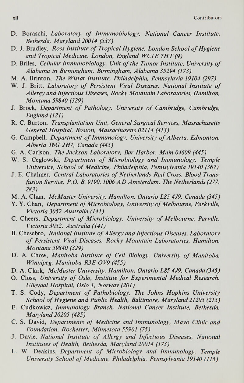 xii Contributors D. Boraschi, Laboratory of Immunobiology, National Cancer Institute, Bethesda, Maryland 20014 (537) D. J. Bradley, Ross Institute of Tropical Hygiene, London School of Hygiene and Tropical Medicine. London, England WCIE 7HT (9) D. Briles, Cellular Immunobiology, Unit of the Tumor Institute, University of Alabama in Birmingham, Birmingham, Alabama 35294 (173) M. A. Brinton, The Wistar Institute, Philadelphia, Pennsylavia 19104 (297) W. J. Britt, Laboratory of Persistent Viral Diseases, National Institute of Allergy and Infectious Diseases, Rocky Mountain Laboratories, Hamilton, Montana 59840 (329) J. Brock, Department of Pathology, University of Cambridge, Cambridge, England (121) R. C. Burton, Transplantation Unit, General Surgical Services, Massachusetts General Hospital, Boston, Massachusetts 02114 (413) G. Campbell, Department of Immunology, University of Alberta, Edmonton, Alberta T6G 2H7, Canada (445) G. A. Carlson, The Jackson Laboratory, Bar Harbor, Main 04609 (445) W. S. Ceglowski, Department of Microbiology and Immunology, Temple University, School of Medicine, Philadelphia, Pennsylvania 19140 (367) J. E. Chalmer, Central Laboratories of Netherlands Red Cross, Blood Trans¬ fusion Service, P.O. B. 9190, 1006 AD Amsterdam, The Netherlands (277, 283) M. A. Chan, McMaster University, Hamilton, Ontario L85 4J9, Canada (345) Y. Y. Chan, Department of Microbiology, University of Melbourne, Parkville, Victoria 3052 Australia (141) C. Cheers, Department of Microbiology, University of Melbourne, Parville, Victoria 3052, Australia (141) B. Chesebro, National Institute of Allergy and Infectious Diseases, Laboratory of Persistent Viral Diseases, Rocky Mountain Laboratories, Hamilton, Montana 59840 (329) D. A. Chow, Manitoba Institute of Cell Biology, University of Manitoba, Winnipeg, Manitoba R3E OV9 (455) D. A. Clark, McMaster University, Hamilton, Ontario L85 4J9, Canada (345) O. Closs, University of Oslo, Institute for Experimental Medical Research, Ullevaal Hospital, Oslo 1, Norway (201) T. S. Cody, Department of Pathobiology, The Johns Hopkins University School of Hygiene and Public Health, Baltimore, Maryland 21205 (215) E. Cudkowicz, Immunology Branch, National Cancer Institute. Bethesda, Maryland 20205 (485) C. S. David, Departments of Medicine and Immunology, Mayo Clinic and Foundation, Rochester, Minnesota 55901 (75) J. Davie, National Institute of Allergy and Infectious Diseases, National Institutes of Health, Bethesda, Maryland 20014 (173) L. W. Deakins, Department of Microbiology and Immunology, Temple University School of Medicine, Philadelphia, Pennsylvania 19140 (115)