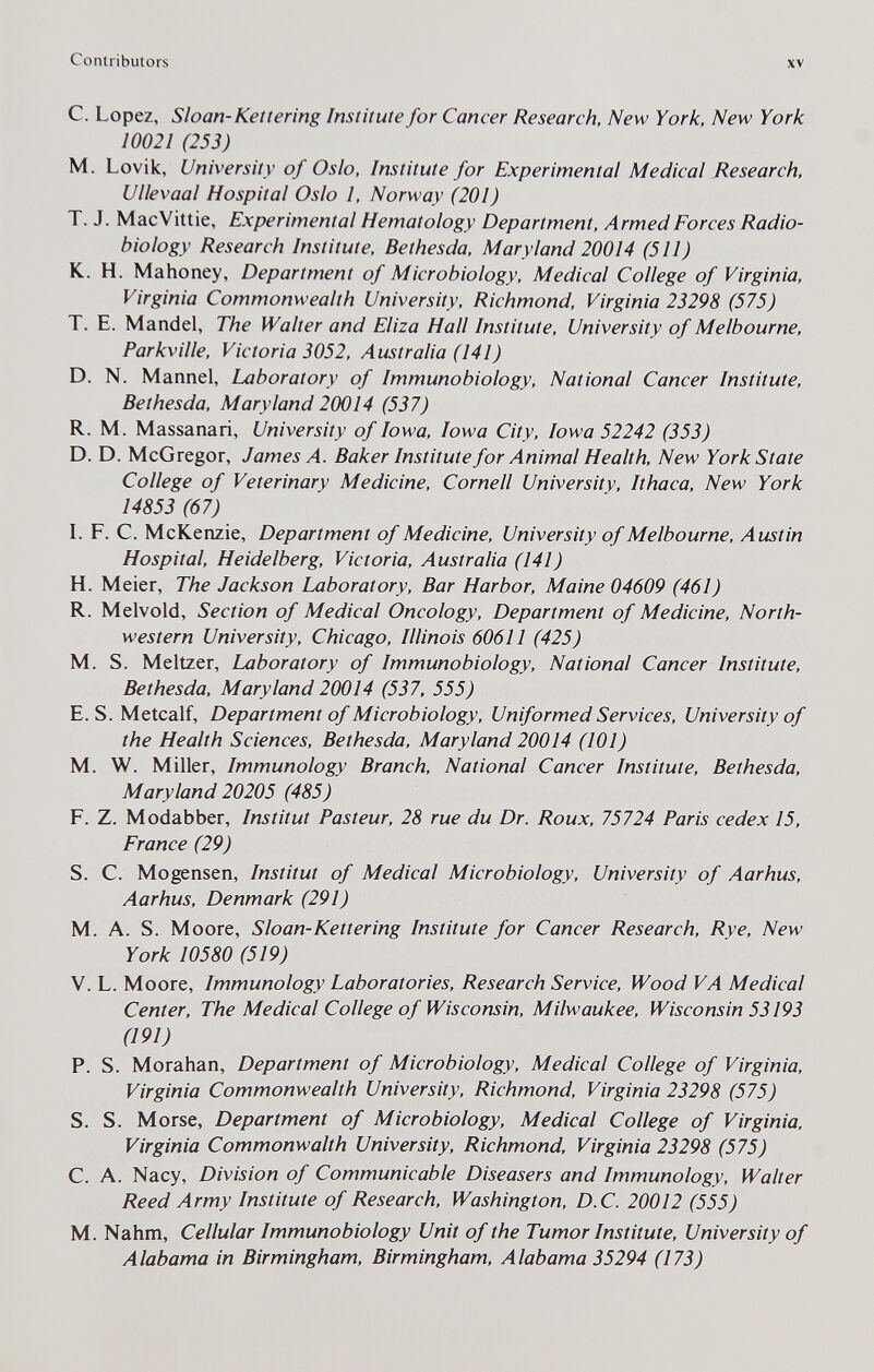 Contributors XV с. Lopez, Sloan-Kettering Institute for Cancer Research, New York. New York 10021 (253) M. Lovik, University of Oslo, Institute for Experimental Medical Research, Vllevaal Hospital Oslo 1, Norway (201) T. J. MacVittie, Experimental Hematology Department, Armed Forces Radio- biology Research Institute, Bethesda, Maryland 20014 (511) K. H. Mahoney, Department of Microbiology, Medical College of Virginia, Virginia Commonwealth University, Richmond, Virginia 23298 (575) T. E. Mandel, The Walter and Eliza Hall Institute, University of Melbourne, Parkville, Victoria 3052, Australia (141) D. N. Mannel, Laboratory of Immunobiology, National Cancer Institute, Bethesda, Maryland 20014 (537) R. M. Massanari, University of Iowa, Iowa City, Iowa 52242 (353) D. D. McGregor, James A. Baker Institute for Animal Health, New York State College of Veterinary Medicine, Cornell University, Ithaca, New York 14853 (67) I. F. C. McKenzie, Department of Medicine, University of Melbourne, Austin Hospital, Heidelberg, Victoria, Australia (141) H. Meier, The Jackson Laboratory, Bar Harbor, Maine 04609 (461) R. Melvold, Section of Medical Oncology, Department of Medicine, North¬ western University, Chicago, Illinois 60611 (425) M. S. Meitzer, Laboratory of Immunobiology, National Cancer Institute, Bethesda, Maryland 20014 (537, 555) E. S. Metcalf, Department of Microbiology, Uniformed Services, University of the Health Sciences, Bethesda, Maryland 20014 (101) M. W. Miller, Immunology Branch, National Cancer Institute, Bethesda, Maryland 20205 (485) F. Z. Modabber, Institut Pasteur, 28 rue du Dr. Roux, 75724 Paris cedex 15, France (29) S. C. Mogensen, Institut of Medical Microbiology, University of Aarhus, Aarhus, Denmark (291) M. A. S. Moore, Sloan-Kettering Institute for Cancer Research, Rye, New York 10580 (519) V. L. Moore, Immunology Laboratories, Research Service, Wood VA Medical Center, The Medical College of Wisconsin, Milwaukee, Wisconsin 53193 (191) P. S. Moraban, Department of Microbiology, Medical College of Virginia, Virginia Commonwealth University, Richmond, Virginia 23298 (575) S. S. Morse, Department of Microbiology, Medical College of Virginia, Virginia Commonwalth University. Richmond, Virginia 23298 (575) C. A. Nacy, Division of Communicable Diseasers and Immunology, Walter Reed Army Institute of Research, Washington, D.C. 20012 (555) M. Nahm, Cellular Immunobiology Unit of the Tumor Institute, University of Alabama in Birmingham, Birmingham, Alabama 35294 (173)