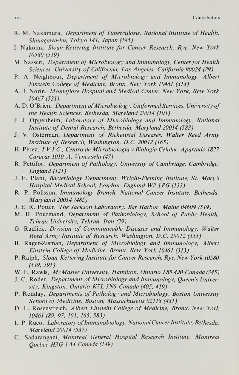 xvi Contributors R. M. Nakamura, Department of Tuberculosis, National Institute of Health, Shinagawa-ku, Tokyo 141, Japan (185) I. Nakoinz, Sloan-Kettering Institute for Cancer Research, Rye, New York 10580 (519) M. Nasseri, Department of Microbiology and Immunology, Center for Health Sciences, University of California, Los Angeles, California 90024 (29) P. A. Neighbour, Department of Microbiology and Immunology, Albert Einstein College of Medicine, Bronx, New York 10461 (313) A. J. Norin, Montefiore Hospital and Medical Center, New York, New York 10467 (531) A.D. O'Brien, Department of Microbiology, Uniformed Services, University of the Health Sciences, Bethesda, Maryland 20014 (101) J. J. Oppenheim, Laboratory of Microbiology and Immunology, National Institute of Dental Research, Bethesda, Maryland 20014 (583) J. V. Osterman, Department of Rickettsial Diseases, Walter Reed Army Institute of Research, Washington, D.C. 20012 (165) H. Pérez, I. V.I.C., Centro de Microbiologia y Biologia Celular, Apartado 1827 Caracas 1010 A, Venezuela (47) R. Pettifor, Department of Pathology, University of Cambridge, Cambridge, England (121) J. E. Plant, Bacteriology Department, Wright-Fleming Institute, St. Mary's Hospital Medical School, London, England W2 IPG (133) R. P. PoHsson, Immunology Branch, National Cancer Institute, Bethesda, Maryland 20014 (485) J. E. R. Potter, The Jackson Laboratory, Bar Harbor, Maine 04609 (519) M. H. Pourmand, Department of Pathobiology, School of Public Health, Tehran University, Tehran, Iran (29) G. Radhck, Division of Communicable Diseases and Immunology, Walter Reed Army Institute of Research, Washington, D.C. 20012 (555) B. Rager-Zisman, Department of Microbiology and Immunology, Albert Einstein College of Medicine, Bronx, New York 10461 (313) P. Ralph, Sloan-Kettering Institute for Cancer Research, Rye, New York 10580 (519, 591) W. E. Rawls, McMaster University, Hamilton, Ontario L85 4JO Canada (345) J. C. Roder, Department of Microbiology and Immunology, Queen's Univer¬ sity, Kingston, Ontario K7L 3N6 Canada (405, 419) P. Rodday, Departments of Pathology and Microbiology, Boston University School of Medicine, Boston, Massachusetts 02118 (431) D. L. Rosenstreich, Albert Einstein College of Medicine, Bronx, New York 10461 (89, 97, 101, 165, 583) L. P. Ruco, Laboratory of Immunobiology, National Cancer Institute, Bethesda, Maryland 20014 (537) C. Sadarangani, Montreal General Hospital Research Institute, Montreal Quebec H3G 1A4 Canada (149)