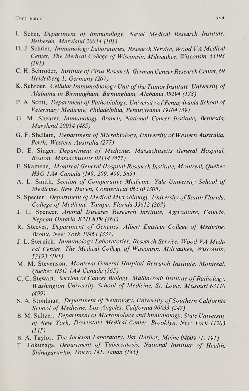 Contributors xvii I. Scher, Department of Immunology, Naval Medical Research Institute, Bethesda, Maryland 20014 (101) D. J. Schrier, Immunology Laboratories, Research Service, Wood VA Medical Center, The Medical College of Wisconsin, Milwaukee, Wisconsin, 53193 (191) C. H. Schroder, Institute of Virus Research, German Cancer Research Center, 69 Heidelberg 1, Germany (267) K. Schroer, Cellular Immunobiology Unit of the Tumor Institute, University of Alabama in Birmingham, Birmingham, Alabama 35294 (173) P. A. Scott, Department of Pathobiology, University of Pennsylvania School of Veterinary Medicine, Philadelphia, Pennsylvania 19104 (39) G. M. Shearer, Immunology Branch, National Cancer Institute, Bethesda, Maryland 20014 (485) G. F. Shellam, Department of Microbiology, University of Western Australia, Perth, Western Australia (277) D. E. Singer, Department of Medicine, Massachusetts General Hospital, Boston, Massachusetts 02114 (477) E. Skamene, Montreal General Hospital Research Institute, Montreal, Quebec H3G 1A4 Canada (149, 209, 499, 565) A. L. Smith, Section of Comparative Medicine, Yale University School of Medicine, New Haven, Connecticut 06510 (305) S. Specter, Department of Medical Microbiology, University of South Florida, College of Medicine, Tampa, Florida 33612 (367) J. L. Spencer, Animal Diseases Research Institute, Agriculture, Canada, Nepean Ontario K2H 8P9 (361) R. Steeves, Department of Genetics, Albert Einstein College of Medicine, Bronx, New York 10461 (337) J. L. Sternick, Immunology Laboratories, Research Service, Wood VA Medi¬ cal Center, The Medical College of Wisconsin, Milwaukee, Wisconsin, 53193 (191) M. M. Stevenson, Montreal General Hospital Research Institute, Montreal, Quebec H3G 1A4 Canada (565) C. C. Stewart, Section of Cancer Biology. Mallincrodt Institute of Radiology, Washington University School of Medicine, St. Louis, Missouri 63110 (499) S. A. Stohlman, Department of Neurology, University of Southern California School of Medicine, Los Angeles, California 90033 (247) B. M. Sultzer, Department of Microbiology and Immunology, State University of New York, Downstate Medical Center, Brooklyn, New York 11203 (115) B. A. Taylor, The Jackson Laboratory, Bar Harbor, Maine 04609 (1, 191) T. Tokunaga, Department of Tuberculosis, National Institute of Health, Shinagawa-ku, Tokyo 141, Japan (185)