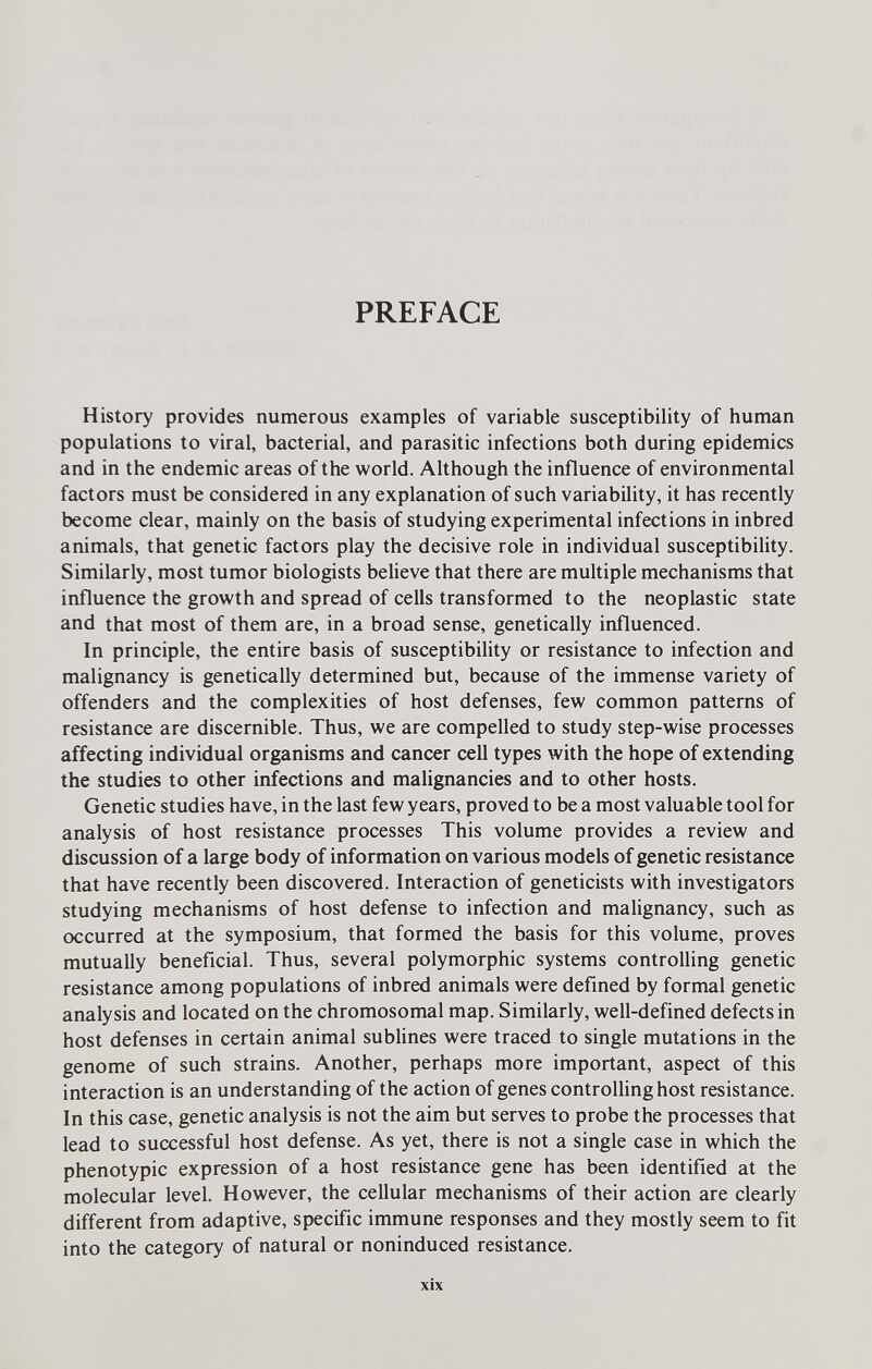 PREFACE History provides numerous examples of variable susceptibility of human populations to viral, bacterial, and parasitic infections both during epidemics and in the endemic areas of the world. Although the influence of environmental factors must be considered in any explanation of such variability, it has recently become clear, mainly on the basis of studying experimental infections in inbred animals, that genetic factors play the decisive role in individual susceptibility. Similarly, most tumor biologists believe that there are multiple mechanisms that influence the growth and spread of cells transformed to the neoplastic state and that most of them are, in a broad sense, genetically influenced. In principle, the entire basis of susceptibility or resistance to infection and malignancy is genetically determined but, because of the immense variety of offenders and the complexities of host defenses, few common patterns of resistance are discernible. Thus, we are compelled to study step-wise processes affecting individual organisms and cancer cell types with the hope of extending the studies to other infections and malignancies and to other hosts. Genetic studies have, in the last few years, proved to be a most valuable tool for analysis of host resistance processes This volume provides a review and discussion of a large body of information on various models of genetic resistance that have recently been discovered. Interaction of geneticists with investigators studying mechanisms of host defense to infection and malignancy, such as occurred at the symposium, that formed the basis for this volume, proves mutually beneficial. Thus, several polymorphic systems controlling genetic resistance among populations of inbred animals were defined by formal genetic analysis and located on the chromosomal map. Similarly, well-defined defects in host defenses in certain animal sublines were traced to single mutations in the genome of such strains. Another, perhaps more important, aspect of this interaction is an understanding of the action of genes controlling host resistance. In this case, genetic analysis is not the aim but serves to probe the processes that lead to successful host defense. As yet, there is not a single case in which the phenotypic expression of a host resistance gene has been identified at the molecular level. However, the cellular mechanisms of their action are clearly different from adaptive, specific immune responses and they mostly seem to fit into the category of natural or noninduced resistance. xix