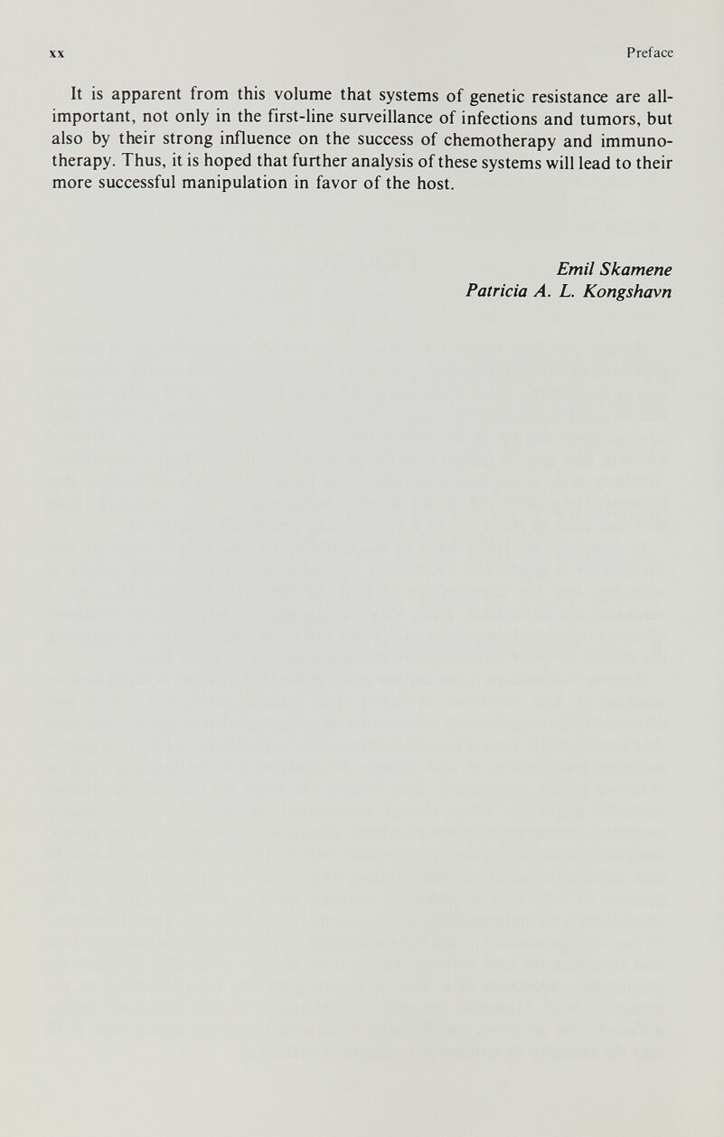 XX Preface It is apparent from this volume that systems of genetic resistance are all- important, not only in the first-line surveillance of infections and tumors, but also by their strong influence on the success of chemotherapy and immuno¬ therapy. Thus, it is hoped that further analysis of these systems will lead to their more successful manipulation in favor of the host. Emit Skamene Patricia A. L. Kongshavn