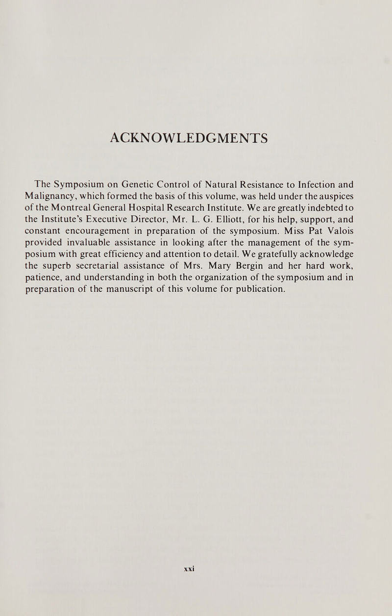 ACKNOWLEDGMENTS The Symposium on Genetic Control of Natural Resistance to Infection and Malignancy, which formed the basis of this volume, was held under the auspices of the Montreal General Hospital Research Institute. We are greatly indebted to the Institute's Executive Director, Mr. L. G. Elliott, for his help, support, and constant encouragement in preparation of the symposium. Miss Pat Valois provided invaluable assistance in looking after the management of the sym¬ posium with great efficiency and attention to detail. We gratefully acknowledge the superb secretarial assistance of Mrs. Mary Bergin and her hard work, patience, and understanding in both the organization of the symposium and in preparation of the manuscript of this volume for publication. xxi