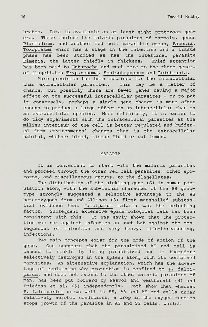 10 David J. Bradley brates. Data is available on at least eight protozoan gen¬ era. These include the malaria parasites of mammals/ genus Plasmodium/ and another red cell parasitic group, Babesia. Toxoplasma which has a stage in the intestine and a tissue phase has been studied as has the intestinal parasite Eimeria, the latter chiefly in chickens. Brief attention has been paid to Entamoeba and much more to the three genera of flagellates Trypanosoma, Schizotrypanum and Leishmania. More precision has been obtained for the intracellular than extracellular parasites. This may be a matter of chance, but possibly there are fewer genes having a major effect on the successful intracellular parasites - or to put it conversely, perhaps a single gene change is more often enough to produce a large effect on an intracellular than on an extracellular species. More definitely, it is easier to do tidy experiments with the intracellular parasites as the milieu intérieur of the cell is better regulated and buffer¬ ed from environmental changes than is the extracellular habitat, whether blood, tissue fluid or gut lumen. MALARIA It is convenient to start with the malaria parasites and proceed through the other red cell parasites, other spo- rozoa, and miscellaneous groups, to the flagellates. The distribution of the sickling gene (S) in human pop¬ ulation along with the sub-lethal character of the SS geno¬ type strongly suggested a selective advantage to the AS heterozygous form and Allison (3) first marshalled substan¬ tial evidence that falcipariim malaria was the selecting factor. Subsequent extensive epidemiological data has been consistent with this. It was early shown that the protec¬ tion was not against infection as such but against the con¬ sequences of infection and very heavy/ life-threatening, infections. Two main concepts exist for the mode of action of the gene. One suggests that the parasitised AS red cell is caused to sickle by being parasitized and is therefore selectively destroyed in the spleen along with its contained parasites. An alternative explanation, which has the advan¬ tage of explaining why protection is confined to P. falci¬ parum, and does not extend to the other malaria parasites of man, has been put forward by Pasvol and Weatherall (4) and Friedman et al. (5) independently. Both show that whereas P. falciparium grows well in SS, AA and AS red cells under relatively aerobic conditions, a drop in the oxygen tension stops growth of the parasite in AS and SS cells, whilst