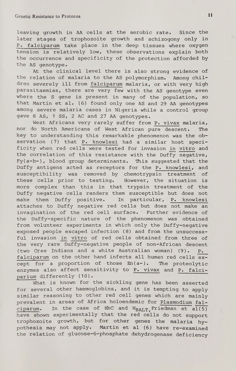 Genetic Resistance to Protozoa 11 leaving growth in AA cells at the aerobic rate. Since the later stages of trophozoite growth and schizogony only in P. falciparum take place in the deep tissues where oxygen tension is relatively low, these observations explain both the occurrence and specificity of the protection afforded by the AS genotype. At the clinical level there is also strong evidence of the relation of malaria to the AS polymorphism. Among chil¬ dren severely ill from falciparum malaria, or with very high parasitaemias, there are very few with the AS genotype even where the S gene is present in many of the population, so that Martin et al. (6) found only one AS and 29 AA genotypes among severe malaria cases in Nigeria while a control group gave 8 AS, 1 SS, 2 AC and 27 AA genotypes. West Africans very rarely suffer from P. vivax malaria, nor do North Americans of West African pure descent. The key to understanding this remarkable phenomenon was the ob¬ servation (7) that P. knowlesi had a similar host speci¬ ficity when red cells were tested for invasion in vitro and the correlation of this resistance with the Duffy negative, Fy(a-b-), blood group determinants. This suggested that the Duffy antigens acted as receptors for the P. knowlesi, and susceptibility was removed by chemotrypsin treatment of these cells prior to testing. However, the situation is more complex than this in that trypsin treatment of the Duffy negative cells renders them susceptible but does not make them Duffy positive. In particular, P. knowlesi attaches to Duffy negative red cells but does not make an invagination of the red cell surface. Further evidence of the Duffy-specific nature of the phenomenon was obtained from volunteer experiments in which only the Duffy-negative exposed people escaped infection (8) and from the unsuccess¬ ful invasion vitro of red cells obtained from three of the very rare Duffy-negative people of non-African descent (two Cree Indians and a white Australian woman) (9). P. falciparum on the other hand infects all human red cells ex¬ cept for a proportion of those En(a-). The proteolytic enzymes also affect sensitivity to P. vivax and P. falci- parium differently (10). What is known for the sickling gene has been asserted for several other haemoglobins, and it is tempting to apply similar reasoning to other red cell genes which are mainly prevalent in areas of Africa holoendemic for Plasmodium fal¬ ciparum. In the case of HbC and Ng^y^rp^Friedman et al(5) have shown experimentally that the red cells do not support trophozoite growth, but for other genes the malaria hy¬ pothesis may not apply. Martin et al (б) have re-examined the relation of glucose-6-phosphate dehydrogenase deficiency