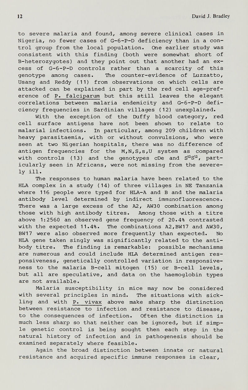 12 David J. Bradley to severe malaria and found, among severe clinical cases in Nigeria, no fewer cases of G-6-P-D deficiency than in a con¬ trol group from the local population. One earlier study was consistent with this finding (both were somewhat short of B-heterozygotes) and they point out that another had an ex¬ cess of G-6-P-D controls rather than a scarcity of this genotype among cases. The counter-evidence of Luzzatto, Usang and Reddy (11) from observations on which cells are attacked can be explained in part by the red cell age-pref¬ erence of P. falciparum but this still leaves the elegant correlations between malaria endemicity and G-6-P-D defi¬ ciency frequencies in Sardinian villages (12) unexplained. With the exception of the Duffy blood category, red cell surface antigens have not been shown to relate to malarial infections. In particular, among 209 children with heavy parasitaemia, with or without convulsions, who were seen at two Nigerian hospitals, there was no difference of antigen frequencies for the M,N,S,s,U system as compared with controls (13) and the genotypes cDe and part¬ icularly seen in Africans, were not missing from the severe¬ ly ill. The responses to human malaria have been related to the HLA complex in a study (14) of three villages in NE Tanzania where 116 people were typed for HLA-A and В and the malaria antibody level determined by indirect immunofluorescence. There was a large excess of the A2, AW30 combination among those with high antibody titres. Among those with a titre above 1:2560 an observed gene frequency of 20.4% contrasted with the expected 11.4%. The combinations A2,BW17 and AW30, BW17 were also observed more frequently than expected. No HLA gene taken singly was significantly related to the anti¬ body titre. The finding is remarkable: possible mechanisms are numerous and could include HLA determined antigen res¬ ponsiveness, genetically controlled variation in responsive¬ ness to the malaria B-cell mitogen (15) or B-cell levels, but all are speculative, and data on the haemoglobin types are not available. Malaria susceptibility in mice may now be considered with several principles in mind. The situations with sick¬ ling and with P. vivax above make sharp the distinction between resistance to infection and resistance to disease, to the consequences of infection. Often the distinction is much less sharp so that neither can be ignored, but if simp¬ le genetic control is being sought then each step in the natural history of infection and in pathogenesis should be examined separately where feasible. Again the broad distinction between innate or natural resistance and acquired specific immune responses is clear.