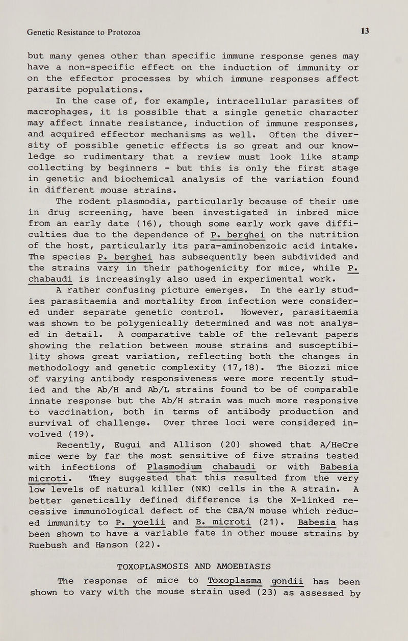Genetic Resistance to Protozoa 13 but many genes other than specific inunune response genes may have a non-specific effect on the induction of immunity or on the effector processes by which immune responses affect parasite populations. In the case of, for example, intracellular parasites of macrophages, it is possible that a single genetic character may affect innate resistance, induction of immune responses, and acquired effector mechanisms as well. Often the diver¬ sity of possible genetic effects is so great and our know¬ ledge so rudimentary that a review must look like stamp collecting by beginners - but this is only the first stage in genetic and biochemical analysis of the variation found in different mouse strains. The rodent plasmodia, particularly because of their use in drug screening, have been investigated in inbred mice from an early date (16), though some early work gave diffi¬ culties due to the dependence of P. berghei on the nutrition of the host, particularly its para-aminobenzoic acid intake. The species P. berghei has subsequently been subdivided and the strains vary in their pathogenicity for mice, while P. chabaudi is increasingly also used in experimental work. A rather confusing picture emerges. In the early stud¬ ies parasitaemia and mortality from infection were consider¬ ed under separate genetic control. However, parasitaemia was shown to be polygenically determined and was not analys¬ ed in detail. A comparative table of the relevant papers showing the relation between mouse strains and susceptibi¬ lity shows great variation, reflecting both the changes in methodology and genetic complexity (17,18). The Biozzi mice of varying antibody responsiveness were more recently stud¬ ied and the Ab/H and Ab/L strains found to be of comparable innate response but the Ab/H strain was much more responsive to vaccination, both in terms of antibody production and survival of challenge. Over three loci were considered in¬ volved (19). Recently, Eugui and Allison (20) showed that A/HeCre mice were by far the most sensitive of five strains tested with infections of Plasmodium chabaudi or with Babesia microti. They suggested that this resulted from the very low levels of natural killer (NK) cells in the A strain. A better genetically defined difference is the X-linked re¬ cessive immunological defect of the CBA/N mouse which reduc¬ ed immunity to P. yoelii and B. microti (21). Babesia has been shown to have a variable fate in other mouse strains by Ruebush and Hanson (22). TOXOPLASMOSIS AND AMOEBIASIS The response of mice to Toxoplasma gondii has been shown to vary with the mouse strain used (23) as assessed by