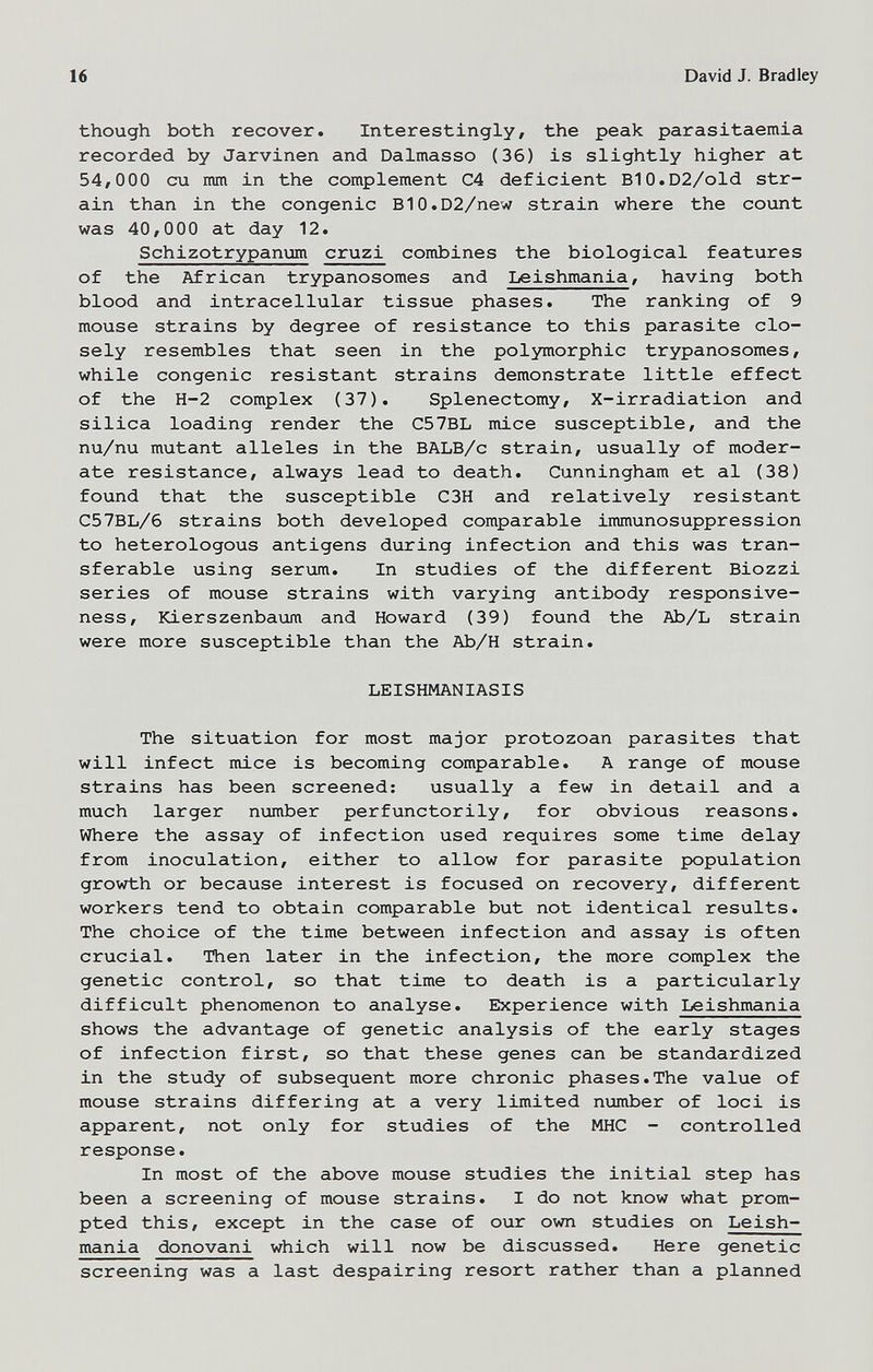 16 David J. Bradley though both recover. Interestingly, the peak parasitaemia recorded by Jarvinen and Dalmasso (36) is slightly higher at 54,000 cu mm in the complement C4 deficient BlO.D2/old str¬ ain than in the congenie BlO.D2/new strain where the count was 40,000 at day 12. Schizotrypanum cruzi combines the biological features of the African trypanosomes and Leishmania, having both blood and intracellular tissue phases. The ranking of 9 mouse strains by degree of resistance to this parasite clo¬ sely resembles that seen in the polymorphic trypanosomes, while congenie resistant strains demonstrate little effect of the H-2 complex (37). Splenectomy, X-irradiation and silica loading render the C57BL mice susceptible, and the nu/nu mutant alleles in the BALB/c strain, usually of moder¬ ate resistance, always lead to death. Cunningham et al (38) found that the susceptible C3H and relatively resistant C57BL/6 strains both developed comparable immunosuppression to heterologous antigens during infection and this was tran¬ sferable using serum. In studies of the different Biozzi series of mouse strains with varying antibody responsive¬ ness, Kierszenbaum and Howard (39) found the Ab/L strain were more susceptible than the Ab/H strain. LEISHMANIASIS The situation for most major protozoan parasites that will infect mice is becoming comparable. A range of mouse strains has been screened: usually a few in detail and a much larger number perfunctorily, for obvious reasons. Where the assay of infection used requires some time delay from inoculation, either to allow for parasite population growth or because interest is focused on recovery, different workers tend to obtain comparable but not identical results. The choice of the time between infection and assay is often crucial. Then later in the infection, the more complex the genetic control, so that time to death is a particularly difficult phenomenon to analyse. Experience with Leishmania shows the advantage of genetic analysis of the early stages of infection first, so that these genes can be standardized in the study of subsequent more chronic phases.The value of mouse strains differing at a very limited пглпЬег of loci is apparent, not only for studies of the MHC - controlled response. In most of the above mouse studies the initial step has been a screening of mouse strains. I do not know what prom¬ pted this, except in the case of our own studies on Leish¬ mania donovani which will now be discussed. Here genetic screening was a last despairing resort rather than a planned