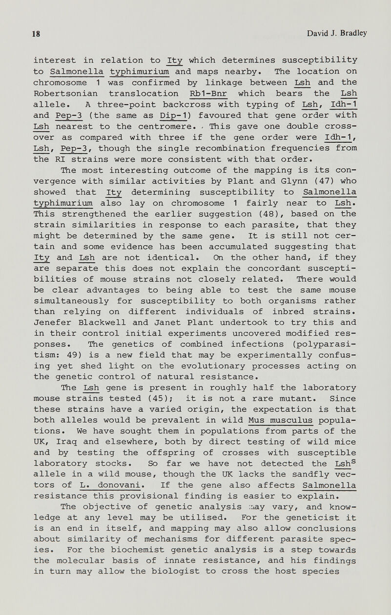 18 David J. Bradley interest in relation to Ity which determines susceptibility to Salmonella typhimurii^ and maps nearby. The location on chromosome 1 was confirmed by linkage between Lsh and the Robertsonian translocation Rb1-Bnr which bears the Lsh allele. A three-point backcross with typing of Lsh/ Idh-1 and Pep-3 (the same as Dip-1) favoured that gene order with Lsh nearest to the centromere. . This gave one double cross¬ over as compared with three if the gene order were Idh-1 / Lsh, Pep-3, though the single recombination frequencies from the RI strains were more consistent with that order. The most interesting outcome of the mapping is its con¬ vergence with similar activities by Plant and Glynn (47) who showed that Ity determining susceptibility to Salmonella typhimuriijm also lay on chromosome 1 fairly near to Lsh. This strengthened the earlier suggestion (48), based on the strain similarities in response to each parasite, that they might be determined by the same gene. It is still not cer¬ tain and some evidence has been accumulated suggesting that Ity and Lsh are not identical. On the other hand, if they are separate this does not explain the concordant suscepti¬ bilities of mouse strains not closely related. There would be clear advantages to being able to test the same mouse simultaneously for susceptibility to both organisms rather than relying on different individuals of inbred strains. Jenefer Blackwell and Janet Plant undertook to try this and in their control initial experiments uncovered modified res¬ ponses. The genetics of combined infections (polyparasi- tism; 49) is a new field that may be experimentally confus¬ ing yet shed light on the evolutionary processes acting on the genetic control of natural resistance. The Lsh gene is present in roughly half the laboratory mouse strains tested (45); it is not a rare mutant. Since these strains have a varied origin, the expectation is that both alleles would be prevalent in wild Mus musculus popula¬ tions. We have sought them in populations from parts of the UK, Iraq and elsewhere, both by direct testing of wild mice and by testing the offspring of crosses with susceptible laboratory stocks. So far we have not detected the Lsh^ allele in a wild mouse, though the UK lacks the sandfly vec¬ tors of L. donovani. If the gene also affects Salmonella resistance this provisional finding is easier to explain. The objective of genetic analysis ;:iay vary, and know¬ ledge at any level may be utilised. For the geneticist it is an end in itself, and mapping may also allow conclusions about similarity of mechanisms for different parasite spec¬ ies. For the biochemist genetic analysis is a step towards the molecular basis of innate resistance, and his findings in turn may allow the biologist to cross the host species