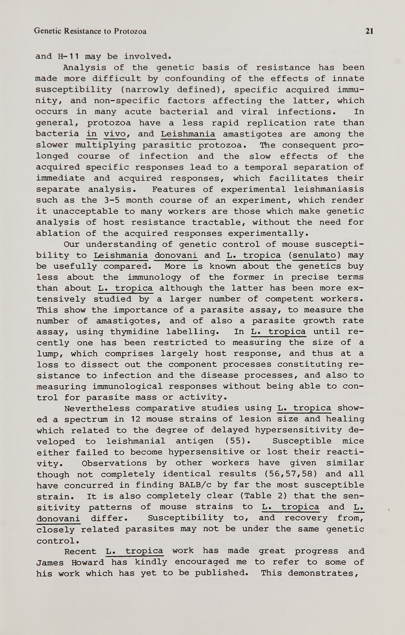 Genetic Resistance to Protozoa 21 and H-11 may be involved. Analysis of the genetic basis of resistance has been made more difficult by confounding of the effects of innate susceptibility (narrowly defined), specific acquired immu¬ nity, and non-specific factors affecting the latter, which occurs in many acute bacterial and viral infections. In general, protozoa have a less rapid replication rate than bacteria vivo, and Leishmania amastigotes are among the slower multiplying parasitic protozoa. The consequent pro¬ longed course of infection and the slow effects of the acquired specific responses lead to a temporal separation of immediate and acquired responses, which facilitates their separate analysis. Features of experimental leishmaniasis such as the 3-5 month course of an experiment, which render it unacceptable to many workers are those which make genetic analysis of host resistance tractable, without the need for ablation of the acquired responses experimentally. Our understanding of genetic control of mouse suscepti¬ bility to Leishmania donovani and L. tropica (senulato) may be usefully compared. More is known about the genetics buy less about the immunology of the former in precise terms than about L. tropica although the latter has been more ex¬ tensively studied by a larger number of competent workers. This show the importance of a parasite assay, to measure the number of amastigotes, and of also a parasite growth rate assay, using thymidine labelling. In L. tropica until re¬ cently one has been restricted to measuring the size of a lump, which comprises largely host response, and thus at a loss to dissect out the component processes constituting re¬ sistance to infection and the disease processes, and also to measuring immunological responses without being able to con¬ trol for parasite mass or activity. Nevertheless comparative studies using L. tropica show¬ ed a spectrum in 12 mouse strains of lesion size and healing which related to the degree of delayed hypersensitivity de¬ veloped to leishmanial antigen (55). Susceptible mice either failed to become hypersensitive or lost their reacti¬ vity. Observations by other workers have given similar though not completely identical results (56,57,58) and all have concurred in finding BALB/c by far the most susceptible strain. It is also completely clear (Table 2) that the sen¬ sitivity patterns of mouse strains to L. tropica and L. donovani differ. Susceptibility to, and recovery from, closely related parasites may not be under the same genetic control. Recent L. tropica work has made great progress and James Howard has kindly encouraged me to refer to some of his work which has yet to be published. This demonstrates.