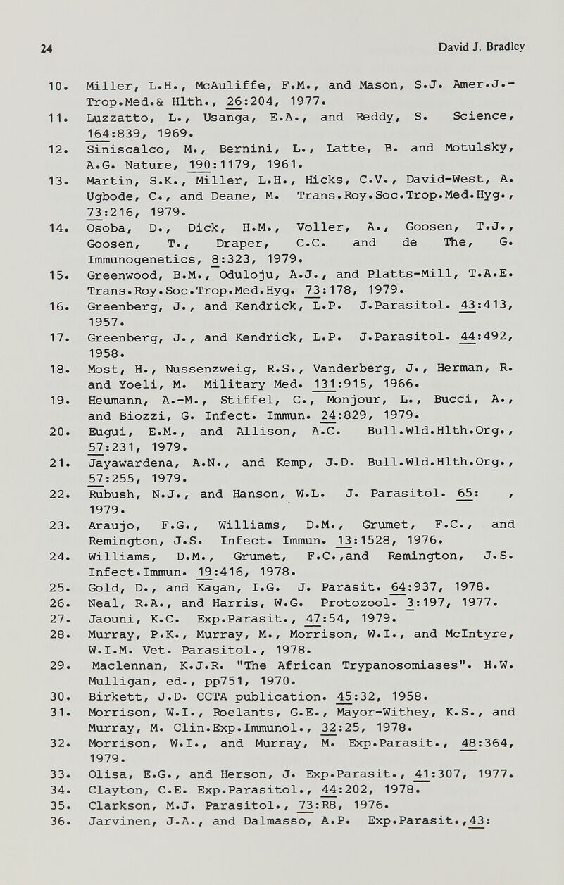 24 David J. Bradley 10. Miller, L.H., McAuliffe, F.M., and Mason, S.J. Amer.J.- Trop.Med.& Hlth., _^:204, 1977. 11. Luzzatto, L., Usanga, E.A., and Reddy, S. Science, J^:839, 1969. 12. Siniscalco, M., Bernini, L., Latte, В. and Motulsky, A.G. Nature, 190:1179, 1961. 13. Martin, S.K. , Miller, L.H., Hicks, C.V., E)avid-West, A. Ugbode, C., and Deane, M. Trans.Roy.Soc.Trop.Med.Hyg., 73:216, 1979. 14. Osoba, D., Dick, H.M., Voller, A., Goosen, T.J., Goosen, T., Draper, C.C. and de The, G. Immunogenetics, 8:323, 1979. 15. Greenwood, B.M., Oduloju, A.J., and Platts-Mill, T.A.E. Trans.Roy.Soc.Trop.Med.Hyg. 7^:178, 1979. 16. Greenberg, J., and Kendrick, L.P. J.Parasitol. 43:413, 1957. 17. Greenberg, J., and Kendrick, L.P. J.Parasitol. 44:492, 1958. 18. Most, H., Nussenzweig, R.S., Vanderberg, J., Herman, R. and Yoeli, M. Military Med. 131;915, 1966. 19. Нешпапп, A.-M., Stiffel, C., Monjour, L. , Bucci, A., and Biozzi, G. Infect. Immun. ^;829, 1979. 20. Eugui, E.M., and Allison, A.C. Bull.Wld.Hlth.Org., _^:231, 1979. 21. Jayawardena, A.N., and Kemp, J.D. Bull.Wld.Hlth.Org., _^:255, 1979. 22. iiubush, N.J., and Hanson, W.L. J. Parasitol. 65: , 1979. 23. Araujo, F.G., Williams, D.M., Grimet, F.C., and Remington, J.S. Infect. Immun. _13^:1528, 1976. 24. Williams, D.M., Grumet, F.C.,and Remington, J.S. Infect.Immun. _19:416, 1978. 25. Gold, D., and Kagan, I.G. J. Parasit. ^:937, 1978. 26. Neal, R.A., and Harris, W.G. Protozool. ^:197, 1977. 27. Jaouni, K.C. Exp.Parasit., ^7:54, 1979. 28. Murray, P.K., Murray, M., Morrison, W.I., and Mclntyre, W.I.M. Vet. Parasitol., 1978. 29. Maclennan, K.J.R. The African Trypanosomiases. H.W. Mulligan, ed., pp751, 1970. 30. Birkett, J.D. CCTA publication. ^:32, 1958. 31. Morrison, W.I., Roelants, G.E., Mayor-Withey, K.S., and Murray, M. Clin.Exp.Immunol., ^:25, 1978. 32. Morrison, W.I., and Murray, M. Exp.Parasit., 48:364, 1979. 33. Olisa, E.G., and Herson, J. Exp. Parasit., ^:307, 1977. 34. Clayton, C.E. Exp.Parasitol., ^;202, 1978. 35. Clarkson, M.J. Parasitol., J^:R8, 1976. 36. Jarvinen, J.A., and Dalmasso, A.P. Exp.Parasit.,43: