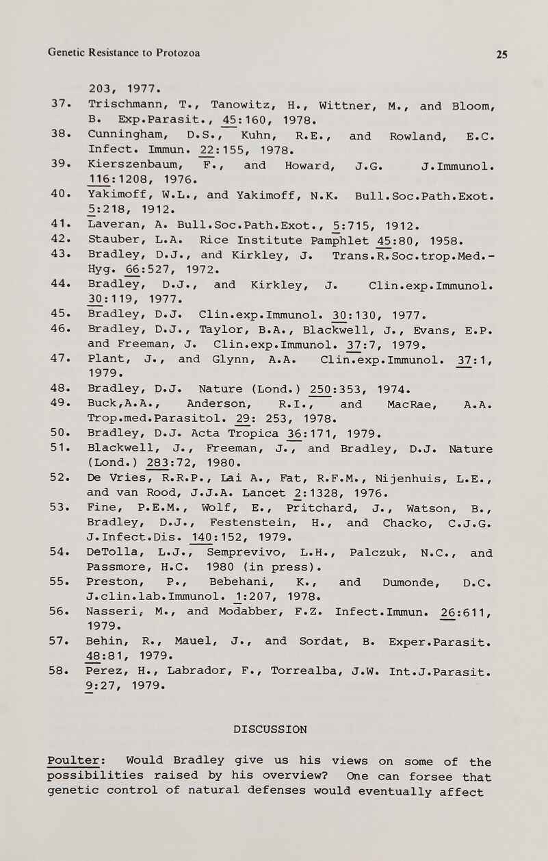 Genetic Resistance to Protozoa 25 203, 1977. 37. Trischmann, T., Tanowitz, H., Wittner, M., and Bloom, B. Exp.Parasit., ^:160, 1978. 38. Cunningham, D.S., Kuhn, R.E., and Rowland, E.G. Infect. Immun. ^:155, 1978. 39. Kierszenbaum, F., and Howard, J.G. J.Immunol. _П6;1208, 1976. 40. Yakimoff, W.L., and Yakimoff, N.K. Bull.Soc.Path.Exot. 5:218, 1912. 41. Laveran, A. Bui1.Soc.Path.Exot., ^:715, 1912. 42. Stauber, L.A. Rice Institute Pamphlet ^;80, 1958. 43. Bradley, D.J., and Kirkley, J. Trans.R.Soc.trop.Med.- Hyg. ^:527, 1972. 44. Bradley, D.J., and Kirkley, J. Clin.exp.Immunol. 30:119, 1977. 45. Bradley, D.J. Clin.exp.Immunol. ^: 130, 1977. 46. Bradley, D.J., Taylor, B.A., Blackwell, J., Evans, E.P. and Freeman, J. Clin.exp.Immunol. 32^:7, 1979. 47. Plant, J., and Glynn, A.A. CI in. exp. Immunol. 37:1, 1979. 48. Bradley, D.J. Nature (Lond.) 250:353, 1974. 49. Buck,A.A., Anderson, R.I., and MacRae, A.A. Trop.med.Parasitol. 253, 1978. 50. Bradley, D.J. Acta Tropica 3^:171, 1979. 51. Blackwell, J., Freeman, J., and Bradley, D.J. Nature (Lond.) 283:72, 1980. 52. De Vries, R.R.P., Lai A., Fat, R.F.M., Nijenhuis, L.E., and van Rood, J.J.A. Lancet ^:1328, 1976. 53. Fine, P.E.M., Wolf, E., Pritchard, J., Watson, В., Bradley, D.J., Festenstein, H., and Chacko, C.J.G. J.Infect.Dis. 140:152, 1979. 54. DeTolla, L.J., Semprevivo, L.H., Palczuk, N.C., and Passmore, H.C. 1980 (in press). 55. Preston, P., Bebehani, K., and Dumonde, D.C. J.din.lab.Immunol. _2:207, 1978. 56. Nasseri, M., and Modabber, F.Z. Infect.Immun. 26:611, 1979. 57. Behin, R., Mauel, J., and Sordat, B. Exper.Parasit. ^:81, 1979. 58. Perez, H., Labrador, F., Torrealba, J.W. Int.J.Parasit. 9:27, 1979. DISCUSSION Pou Iter : Would Bradley give us his views on some of the possibilities raised by his overview? One can forsee that genetic control of natural defenses would eventually affect