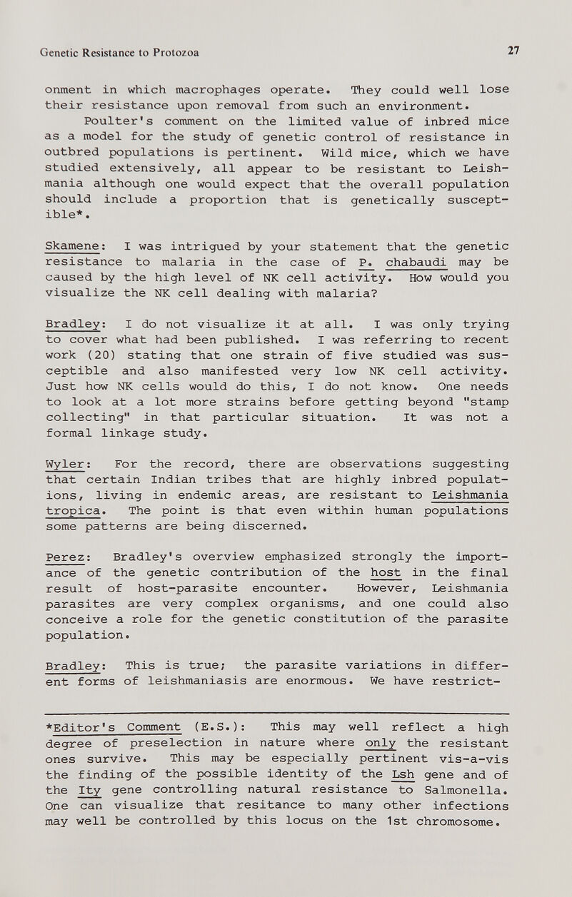 Genetic Resistance to Protozoa 27 onment in which macrophages operate. They could well lose their resistance upon removal from such an environment. Poulter's comment on the limited value of inbred mice as a model for the study of genetic control of resistance in outbred populations is pertinent. Wild mice, which we have studied extensively, all appear to be resistant to Leish¬ mania although one would expect that the overall population should include a proportion that is genetically suscept¬ ible*. Skamene; I was intrigued by your statement that the genetic resistance to malaria in the case of P. chabaudi may be caused by the high level of NK cell activity. How would you visualize the NK cell dealing with malaria? Bradley; I do not visualize it at all. I was only trying to cover what had been published. I was referring to recent work (20) stating that one strain of five studied was sus¬ ceptible and also manifested very low NK cell activity. Just how NK cells would do this, I do not know. One needs to look at a lot more strains before getting beyond stamp collecting in that particular situation. It was not a formal linkage study. Wyler ; For the record, there are observations suggesting that certain Indian tribes that are highly inbred populat¬ ions, living in endemic areas, are resistant to Leishmania tropica. The point is that even within human populations some patterns are being discerned. Perez: Bradley's overview emphasized strongly the import¬ ance of the genetic contribution of the host in the final result of host-parasite encounter. However, Leishmania parasites are very complex organisms, and one could also conceive a role for the genetic constitution of the parasite population. Bradley: This is true; the parasite variations in differ¬ ent forms of leishmaniasis are enormous. We have restrict- *Editor's Comment (E.S.): This may well reflect a high degree of preselection in nature where only the resistant ones survive. This may be especially pertinent vis-a-vis the finding of the possible identity of the Lsh gene and of the Ity gene controlling natural resistance to Salmonella. One can visualize that resitance to many other infections may well be controlled by this locus on the 1st chromosome.