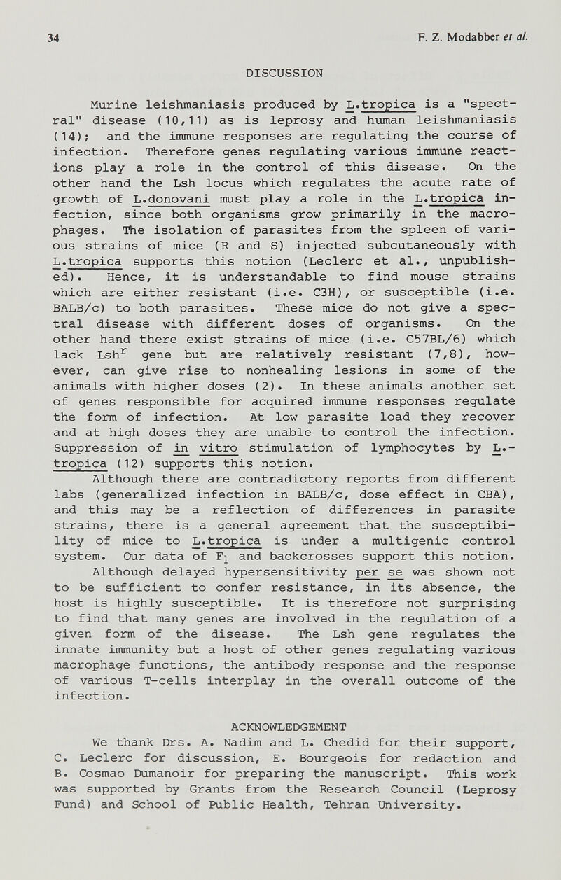 34 F. Z. Modabber et al. DISCUSSION Murine leishmaniasis produced by L.tropica is a spect¬ ral disease (10,11) as is leprosy and human leishmaniasis (14); and the immune responses are regulating the course of infection. Therefore genes regulating various immune react¬ ions play a role in the control of this disease. On the other hand the Lsh locus which regulates the acute rate of growth of L.donovani must play a role in the L.tropica in¬ fection, since both organisms grow primarily in the macro¬ phages. The isolation of parasites from the spleen of vari¬ ous strains of mice (R and S) injected subcutaneously with L.tropica supports this notion (Ledere et al., unpublish¬ ed). Hence, it is understandable to find mouse strains which are either resistant (i.e. C3H), or susceptible (i.e. BALB/c) to both parasites. These mice do not give a spec¬ tral disease with different doses of organisms. On the other hand there exist strains of mice (i.e. C57BL/6) which lack Lsh^ gene but are relatively resistant (7,8), how¬ ever, can give rise to nonhealing lesions in some of the animals with higher doses (2). In these animals another set of genes responsible for acquired immune responses regulate the form of infection. At low parasite load they recover and at high doses they are unable to control the infection. Suppression of in vitro stimulation of lymphocytes by L.- tropica (12) supports this notion. Although there are contradictory reports from different labs (generalized infection in BALB/c, dose effect in CBA), and this may be a reflection of differences in parasite strains, there is a general agreement that the susceptibi¬ lity of mice to L.tropica is under a multigenic control system. Our data of F]^ and backcrosses support this notion. Although delayed hypersensitivity per se was shown not to be sufficient to confer resistance, in its absence, the host is highly susceptible. It is therefore not surprising to find that many genes are involved in the regulation of a given form of the disease. The Lsh gene regulates the innate immunity but a host of other genes regulating various macrophage functions, the antibody response and the response of various T-cells interplay in the overall outcome of the infection. ACKNOWLEDGEMENT We thank Drs. A. Nadim and L. Chedid for their support, C. Ledere for discussion, E. Bourgeois for redaction and B. Cosmao Dumanoir for preparing the manuscript. This work was supported by Grants from the Research Council (Leprosy Fund) and School of Public Health, Tehran University.