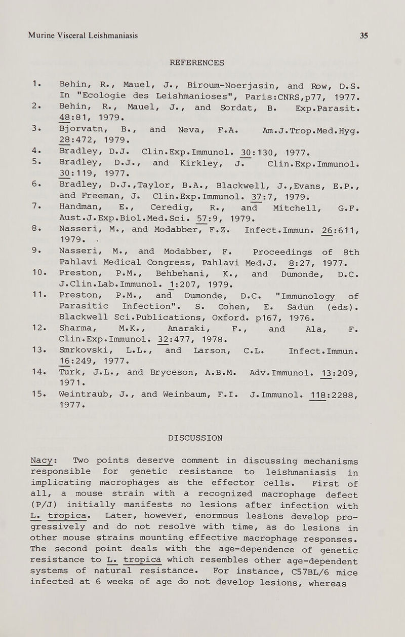 Murine Visceral Leishmaniasis 35 REFERENCES 1. Behin, R., Mauel, J., Biroum-Noer jasin, and Row, D.S. In Ecologie des Leishmanioses, Paris:CNRS,p77, 1977. 2. Behin, R., Mauel, J. , and Sordat, B. Exp.Parasit. _^:81, 1979. 3. Bjorvatn, В., and Neva, F.A. Am.J.Trop.Med.Hyg. 28:472, 1979. 4. Bradley, D.J. Clin.Exp.Immunol. _^;130, 1977. 5. Bradley, D.J., and Kirkley, J. Clin.Exp.Immunol. 30:119, 1977. 6. Bradley, D.J.,Taylor, В.A., Blackwell, J.,Evans, E.P., and Freeman, J. Clin.Exp.Immunol. ^7:7, 1979. 7. Handman, E., Ceredig, R., and Mitchell, G.F. Aust.J.Exp.Biol.Med.Sci. ^:9, 1979. 8. Nasseri, M., and Modabber, F.Z. Infect.Immun. 26:611, 1979. . 9. Nasseri, M., and Modabber, F. Proceedings of 8th Pahlavi Medical Congress, Pahlavi Med.J. 8:27, 1977. 10. Preston, P.M., Behbehani, K., and Dumonde, D.C. J.Clin.Lab.Immunol. _2:207, 1979. 11. Preston, P.M., and Dumonde, D.C. Immunology of Parasitic Infection. S. Cohen, E. Sadun (eds). Blackwell Sci.Publications, Oxford. p167, 1976. 12. Sharma, M.K. , Anaraki, F., and Ala, F. Clin.Exp.Immunol. 2^:477, 1978. 13. Smrkovski, L.L., and Larson, C.L. Infect.Immun. J[6:249, 1977. 14. Turk, J.L., and Bryceson, A.B.M. Adv.Immunol. 13:209, 1971. 15. Weintraub, J., and Weinbaum, F.I. J.Immunol. 118:2288, 1977. DISCUSSION Nacy: Two points deserve comment in discussing mechanisms responsible for genetic resistance to leishmaniasis in implicating macrophages as the effector cells. First of all, a mouse strain with a recognized macrophage defect (P/J) initially manifests no lesions after infection with L. tropica. Later, however, enormous lesions develop pro¬ gressively and do not resolve with time, as do lesions in other mouse strains mounting effective macrophage responses. The second point deals with the age-dependence of genetic resistance to ^ tropica which resembles other age-dependent systems of natural resistance. For instance, C57BL/6 mice infected at 6 weeks of age do not develop lesions, whereas