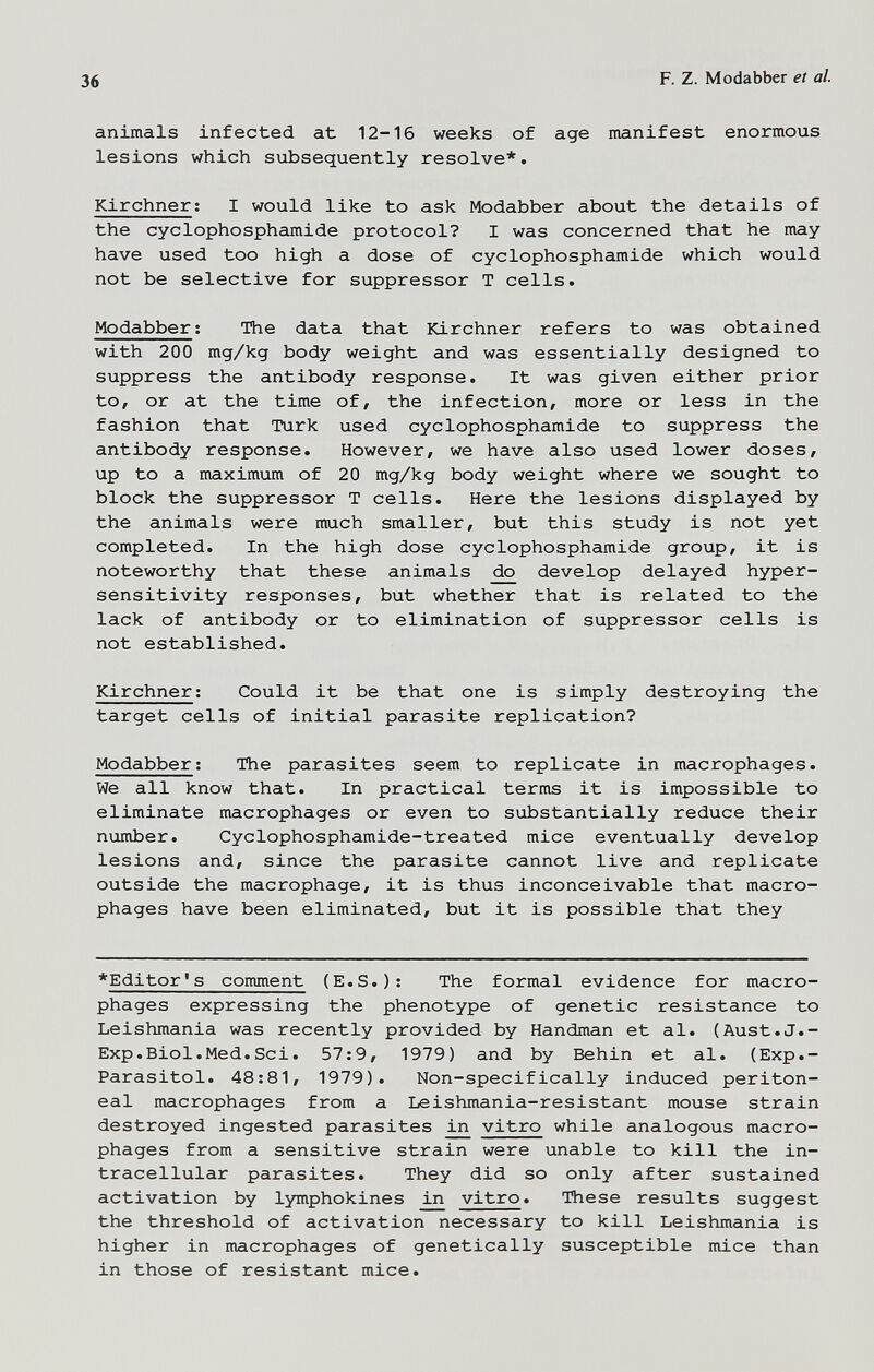 36 F. Z. Modabber et al. animals infected at 12-16 weeks of age manifest enormous lesions which subsequently resolve*. Kirchner; I would like to ask Modabber about the details of the cyclophosphamide protocol? I was concerned that he may have used too high a dose of cyclophosphamide which would not be selective for suppressor T cells. Modabber ; The data that Kirchner refers to was obtained with 200 mg/kg body weight and was essentially designed to suppress the antibody response. It was given either prior to, or at the time of, the infection, more or less in the fashion that Turk used cyclophosphamide to suppress the antibody response. However, we have also used lower doses, up to a maximum of 20 mg/kg body weight where we sought to block the suppressor T cells. Here the lesions displayed by the animals were much smaller, but this study is not yet completed. In the high dose cyclophosphamide group, it is noteworthy that these animals do develop delayed hyper¬ sensitivity responses, but whether that is related to the lack of antibody or to elimination of suppressor cells is not established. Kirchner; Could it be that one is simply destroying the target cells of initial parasite replication? Modabber; The parasites seem to replicate in macrophages. We all know that. In practical terms it is impossible to eliminate macrophages or even to substantially reduce their number. Cyclophosphamide-treated mice eventually develop lesions and, since the parasite cannot live and replicate outside the macrophage, it is thus inconceivable that macro¬ phages have been eliminated, but it is possible that they *Editor's comment (E.S.): The formal evidence for macro¬ phages expressing the phenotype of genetic resistance to Leishmania was recently provided by Handman et al. (Aust.J.¬ Exp. Biol. Med. Sci. 57:9, 1979) and by Behin et al. (Exp.- Parasitol. 48;81, 1979). Non-specifically induced periton¬ eal macrophages from a Leishmania-resistant mouse strain destroyed ingested parasites in vitro while analogous macro¬ phages from a sensitive strain were unable to kill the in¬ tracellular parasites. They did so only after sustained activation by lymphokines vitro. These results suggest the threshold of activation necessary to kill Leishmania is higher in macrophages of genetically susceptible mice than in those of resistant mice.