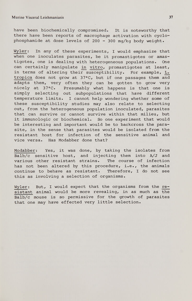 Murine Visceral Leishmaniasis 37 have been biochemically compromised. It is noteworthy that there have been reports of macrophage activation with cyclo¬ phosphamide at dose levels of 200 - 300 mg/kg body weight. Wyler ; In any of these experiments, I would emphasize that when one inoculates parasites, be it promastigotes or amas- tigotes, one is dealing with heterogeneous populations. One can certainly manipulate ллг vitro, promastigotes at least, in terms of altering their susceptibility. For example, L. tropica does not grow at 37°C, but if one passages them and adapts them, very often they can be gotten to grow very nicely at 37 °C. Presumably what happens is that one is simply selecting out subpopulations that have different temperature limits. I cannot help wondering whether some of these susceptibility studies may also relate to selecting out, from the heterogeneous population inoculated, parasites that can survive or cannot survive within that milieu, but it immunologic or biochemical. So one experiment that would be interesting and important would be to backcross the para¬ site, in the sense that parasites would be isolated from the resistant host for infection of the sensitive animal and vice versa. Has Modabber done that? Modabber; Yes, it was done, by taking the isolates from Balb/c sensitive host, and injecting them into A/J and various other resistant strains. The course of infection has not been altered by this procedure, i.e., the animals continue to behave as resistant. Therefore, I do not see this as involving a selection of organisms. Wyler; But, I would expect that the organisms from the re- sistant animal would be more revealing, in as much as the Balb/c mouse is so permissive for the growth of parasites that one may have effected very little selection.
