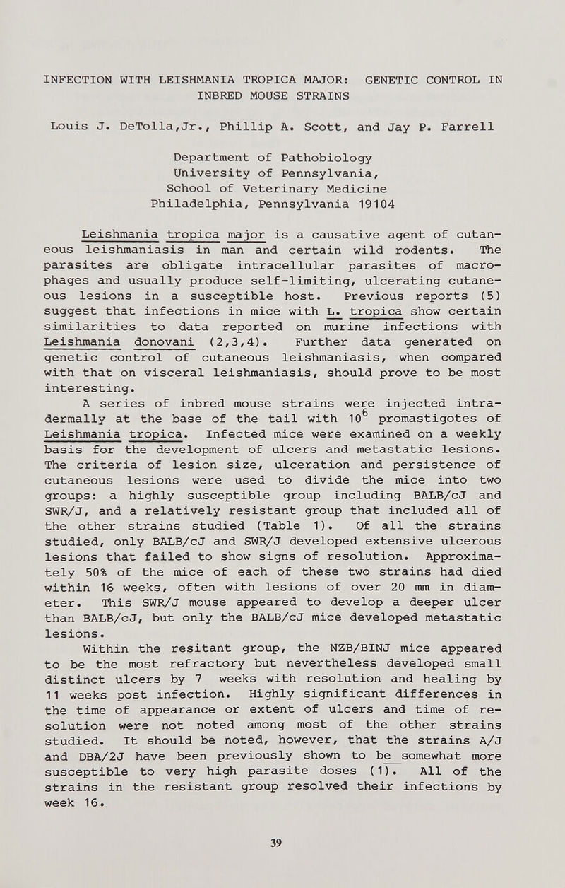 INFECTION WITH LEISHMANIA TROPICA MAJOR: GENETIC CONTROL IN INBRED MOUSE STRAINS Louis J. DeTolla/Jr., Phillip A. Scott, and Jay P. Farrell Department of Pathobiology University of Pennsylvania, School of Veterinary Medicine Philadelphia, Pennsylvania 19104 Leishmania tropica major is a causative agent of cutan¬ eous leishmaniasis in man and certain wild rodents. The parasites are obligate intracellular parasites of macro¬ phages and usually produce self-limiting, ulcerating cutane¬ ous lesions in a susceptible host. Previous reports (5) suggest that infections in mice with L. tropica show certain similarities to data reported on murine infections with Leishmania donovani (2,3,4). Further data generated on genetic control of cutaneous leishmaniasis, when compared with that on visceral leishmaniasis, should prove to be most interesting. A series of inbred mouse strains were injected intra- dermally at the base of the tail with 10^ promastigotes of Leishmania tropica. Infected mice were examined on a weekly basis for the development of ulcers and metastatic lesions. The criteria of lesion size, ulceration and persistence of cutaneous lesions were used to divide the mice into two groups: a highly susceptible group including BALB/cJ and SWR/J, and a relatively resistant group that included all of the other strains studied (Table 1). Of all the strains studied, only BALB/cJ and SWR/J developed extensive ulcerous lesions that failed to show signs of resolution. Approxima¬ tely 50% of the mice of each of these two strains had died within 16 weeks, often with lesions of over 20 mm in diam¬ eter. This SWR/J mouse appeared to develop a deeper ulcer than BALB/cJ, but only the BALB/cJ mice developed metastatic lesions. Within the resitant group, the NZB/BINJ mice appeared to be the most refractory but nevertheless developed small distinct ulcers by 7 weeks with resolution and healing by 11 weeks post infection. Highly significant differences in the time of appearance or extent of ulcers and time of re¬ solution were not noted among most of the other strains studied. It should be noted, however, that the strains A/J and DBA/2 J have been previously shown to be somewhat more susceptible to very high parasite doses ( 1 ). All of the strains in the resistant group resolved their infections by week 16. 39